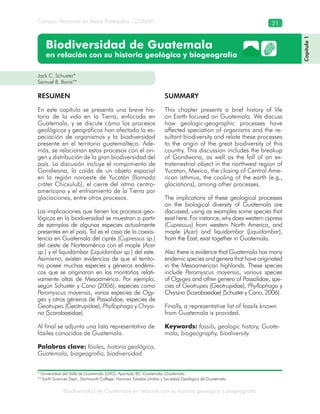 Biodiversidad de Guatemala en relación con su historia geológica y biogeografía
Consejo Nacional de Áreas Protegidas –CONAP– 21
Biodiversidad de Guatemala
en relación con su historia geológica y biogeografía
Jack C. Schuster*
Samuel B. Bonis**
RESUMEN
En este capítulo se presenta una breve his-
toria de la vida en la Tierra, enfocada en
Guatemala, y se discute cómo los procesos
geológicos y geográficos han afectado la es-
peciación de organismos y la biodiversidad
presente en el territorio guatemalteco. Ade-
más, se relacionan estos procesos con el ori-
gen y distribución de la gran biodiversidad del
país. La discusión incluye el rompimiento de
Gondwana, la caída de un objeto espacial
en la región noroeste de Yucatán (llamado
cráter Chicxulub), el cierre del istmo centro-
americano y el enfriamiento de la Tierra por
glaciaciones, entre otros procesos.
Las implicaciones que tienen los procesos geo-
lógicos en la biodiversidad se muestran a partir
de ejemplos de algunas especies actualmente
presentes en el país. Tal es el caso de la coexis-
tencia en Guatemala del ciprés (Cupressus sp.)
del oeste de Norteamérica con el maple (Acer
sp.) y el liquidámbar (Liquidambar sp.) del este.
Asimismo, existen evidencias de que el territo-
rio posee muchas especies y géneros endémi-
cos que se originaron en las montañas relati-
vamente altas de Mesoamérica. Por ejemplo,
según Schuster y Cano (2006), especies como
Peromyscus mayensis, varias especies de Ogy-
ges y otros géneros de Passalidae, especies de
Geotrupes (Geotrupidae), Phyllophaga y Chrysi-
na (Scarabaeidae).
Al final se adjunta una lista representativa de
fósiles conocidos de Guatemala.
Palabras clave: fósiles, historia geológica,
Guatemala, biogeografía, biodiversidad.
SUMMARY
This chapter presents a brief history of life
on Earth focused on Guatemala. We discuss
how geologic-geographic processes have
affected speciation of organisms and the re-
sultant biodiversity and relate these processes
to the origin of the great biodiversity of this
country. This discussion includes the breakup
of Gondwana, as well as the fall of an ex-
traterrestrial object in the northwest region of
Yucatan, Mexico, the closing of Central Ame-
rican isthmus, the cooling of the earth (e.g.,
glaciations), among other processes.
The implications of these geological processes
on the biological diversity of Guatemala are
discussed, using as examples some species that
exist here. For instance, why does western cypress
(Cupressus) from western North America, and
maple (Acer) and liquidambar (Liquidambar),
from the East, exist together in Guatemala.
Also there is evidence that Guatemala has many
endemicspeciesandgenerathathaveoriginated
in the Mesoamerican highlands. These species
include Peromyscus mayensis, various species
of Ogyges and other genera of Passalidae, spe-
cies of Geotrupes (Geotrupidae), Phyllophaga y
Chrysina (Scarabaeidae) (Schuster y Cano, 2006).
Finally, a representative list of fossils known
from Guatemala is provided.
Keywords: fossils, geologic history, Guate-
mala, biogeography, biodiversity.
Capítulo1
* Universidad del Valle de Guatemala (UVG), Apartado 82, Guatemala, Guatemala.
** Earth Sciences Dept., Dartmouth College, Hanover, Estados Unidos y Sociedad Geológica de Guatemala.
 