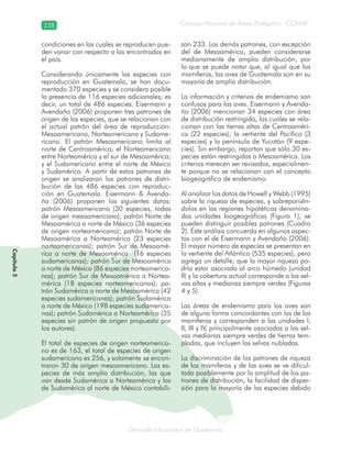 238
Diversidad faunística de Guatemala
Consejo Nacional de Áreas Protegidas –CONAP–
Capítulo5
condiciones en las cuales se reproducen pue-
den variar con respecto a las encontradas en
el país.
Considerando únicamente las especies con
reproducción en Guatemala, se han docu-
mentado 370 especies y se considera posible
la presencia de 116 especies adicionales; es
decir, un total de 486 especies. Eisermann y
Avendaño (2006) proponen tres patrones de
origen de las especies, que se relacionan con
el actual patrón del área de reproducción:
Mesoamericano, Norteamericano y Sudame-
ricano. El patrón Mesoamericano limita al
norte de Centroamérica; el Norteamericano
entre Norteamérica y el sur de Mesoamérica;
y el Sudamericano entre el norte de México
y Sudamérica. A partir de estos patrones de
origen se analizaron los patrones de distri-
bución de las 486 especies con reproduc-
ción en Guatemala. Eisermann & Avenda-
ño (2006) proponen los siguientes datos:
patrón Mesoamericano (30 especies, todas
de origen mesoamericano); patrón Norte de
Mesoamérica a norte de México (36 especies
de origen norteamericano); patrón Norte de
Mesoamérica a Norteamérica (23 especies
norteamericanas); patrón Sur de Mesoamé-
rica a norte de Mesoamérica (16 especies
sudamericanas); patrón Sur de Mesoamérica
a norte de México (86 especies norteamerica-
nas); patrón Sur de Mesoamérica a Nortea-
mérica (18 especies norteamericanas); pa-
trón Sudamérica a norte de Mesoamérica (42
especies sudamericanas); patrón Sudamérica
a norte de México (198 especies sudamerica-
nas); patrón Sudamérica a Norteamérica (35
especies sin patrón de origen propuesto por
los autores).
El total de especies de origen norteamerica-
no es de 163, el total de especies de origen
sudamericano es 256, y solamente se encon-
traron 30 de origen mesoamericano. Las es-
pecies de más amplia distribución, las que
van desde Sudamérica a Norteamérica y las
de Sudamérica al norte de México contabili-
zan 233. Los demás patrones, con excepción
del de Mesoamérica, pueden considerarse
medianamente de amplia distribución, por
lo que se puede notar que, al igual que los
mamíferos, las aves de Guatemala son en su
mayoría de amplia distribución.
La información y criterios de endemismo son
confusos para las aves. Eisermann y Avenda-
ño (2006) mencionan 34 especies con área
de distribución restringida, las cuales se rela-
cionan con las tierras altas de Centroaméri-
ca (22 especies), la vertiente del Pacífico (3
especies) y la península de Yucatán (9 espe-
cies). Sin embargo, reportan que sólo 30 es-
pecies están restringidas a Mesoamérica. Los
criterios merecen ser revisados, especialmen-
te porque no se relacionan con el concepto
biogeográfico de endemismo.
Al analizar los datos de Howell y Webb (1995)
sobre la riqueza de especies, y sobreponién-
dolos en las regiones hipotéticas denomina-
das unidades biogeográficas (Figura 1), se
pueden distinguir posibles patrones (Cuadro
2). Este análisis concuerda en algunos aspec-
tos con el de Eisermann y Avendaño (2006).
El mayor número de especies se presentan en
la vertiente del Atlántico (535 especies), pero
agrega un detalle; que la mayor riqueza po-
dría estar asociada al arco húmedo (unidad
II) y la cobertura actual corresponde a las sel-
vas altas y medianas siempre verdes (Figuras
4 y 5).
Las áreas de endemismo para las aves son
de alguna forma concordantes con las de los
mamíferos y corresponden a las unidades I,
II, III y IV, principalmente asociadas a las sel-
vas medianas siempre verdes de tierras tem-
pladas, que incluyen las selvas nubladas.
La discriminación de los patrones de riqueza
de los mamíferos y de las aves se ve dificul-
tada posiblemente por la amplitud de los pa-
trones de distribución, la facilidad de disper-
sión para la mayoría de las especies debido
 
