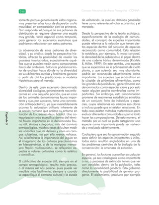 246
Diversidad faunística de Guatemala
Consejo Nacional de Áreas Protegidas –CONAP–
Capítulo5
samente porque generalmente estos organis-
mos presentan altas tasas de dispersión o alta
movilidad, en comparación con los primeros.
Para responder al porqué de sus patrones de
distribución se requiere observar una escala
muy grande, tanto espacial como temporal,
para generar los escenarios evolutivos que
podríamos relacionar con estos patrones.
La observación de estos patrones de diver-
sidad, y su análisis desde la perspectiva his-
tórica, ofrecen la posibilidad de revelar los
procesos involucrados, especialmente aqué-
llos que se pueden medir como componentes
físicos del ambiente. Entonces podríamos tra-
tar de analizar hacia dónde va la diversidad
en sus diferentes escalas y finalmente generar
a partir de ahí las predicciones o modelos
hipotéticos para el manejo.
Dentro de este gran escenario denominado
diversidad biológica, generalmente nos enfo-
camos en una pequeña porción, que en caso
de los animales denominamos fauna impor-
tante y que, por supuesto, tiene una connota-
ción antropocéntrica, ya que invariablemente
acarrea la valoración utilitaria inherente de
la acción humana que ordena su entorno en
función de la creación de su hábitat. Una ca-
tegorización más específica dentro del térmi-
no fauna importante es la denominada fau-
na útil. Ambas categorías, más del dominio
antropológico, muchas veces dificultan medir
las variables que las definen y caen en cam-
pos subjetivos, no por ello menos valiosos.
Así, al referirse a la importancia del jaguar en
el imaginario de las culturas precolombinas
en Mesoamérica, o de la mariposa mensa-
jera Papilio multicaudatus, se reflejarían as-
pectos o valores culturales como lo estético
o simbólico.
El calificativo de especie útil, siempre en el
campo antropológico, resulta más preciso,
o al menos así nos parece, pues puede ser
medible más fácilmente, siempre y cuando
se especifique el contexto cultural y la escala
de valoración, la cual en términos generales
tiene como referentes el valor económico y el
mercado.
Desde la perspectiva de la teoría ecológica,
específicamente de la ecología de comuni-
dades, el concepto de especies importantes
puede referirse a la relación que tienen cier-
tas especies dentro del conjunto de especies
reconocido como comunidad. Esta relación
la establece, por ejemplo, la masa corporal,
la densidad de la población o el papel dentro
de una cadena trófica determinada (Ricklefs
& Miller, 1999). En este sentido, una especie
que se especialice en la polinización de cierta
planta, y que además sea muy abundante,
podría ser reconocida objetivamente como
importante. Las especies que se localizan en
la cúspide de pirámides alimenticias, como
los grandes depredadores, generalmente son
denominados como especies clave y por esta
razón alguien podría nombrarlas como im-
portantes. Sin embargo, esta denominación
proviene de resúmenes estadísticos extraídos
de un conjunto finito de individuos y espe-
cies, cuyas relaciones no siempre son claras
o incluso puede que ni existan relaciones. En
todo caso existen métodos matemáticos para
evaluar diferentes comunidades y por lo tanto
hacer las comparaciones. De esta manera, el
método por el cual se pudo categorizar una
especie como importante puede ser rastrea-
do y evaluado objetivamente.
Cualquiera que sea la aproximación seguida
para definir las especies importantes y útiles,
todas éstas resultan englobadas en uno de
los problemas centrales de la biología de la
conservación: la amenaza de extinción.
En general, los factores que orillan a cualquier
especie, ya sea catalogada como importante
o no, a procesos de extinción tienen que ver
con variables dentro de la población, tales
como la variabilidad genética. Ésta gobierna
directamente la posibilidad de generar pro-
genie. El aislamiento, producto por ejemplo
 