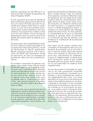 250
Diversidad faunística de Guatemala
Consejo Nacional de Áreas Protegidas –CONAP–
Capítulo5
(además, representa más del 70% de la co-
bertura de todo el Sistema Guatemalteco de
Áreas Protegidas, SIGAP).
El solo argumento de la tasa de pérdida de
estos ecosistemas genéricamente denomina-
dos como selvas húmedas tropicales ha ge-
nerado gran interés mundial hacia su conser-
vación, y mucho de lo documentado actual-
mente precisa cuánto se pierde por año de su
cobertura. Los proyectos han medido su éxito
en función de mantener o frenar las tasas de
deforestación y poco se conoce acerca de los
detalles del impacto sobre las especies o po-
blaciones.
Esta apreciación de vulnerabilidad por pérdi-
da de la cobertura forestal está ligada a los
supuestos de la teoría del equilibrio y una de
sus derivaciones, la relación especie-área.
Resulta importante reconocer que la formu-
lación del SIGAP está fuertemente influida
por esta teoría, así como sus estrategias de
remediación, tales como los corredores bio-
lógicos.
Al considerar nuevamente las especies cine-
géticas antes citadas (todas ellas de amplia
distribución, según los patrones antes revisa-
dos para aves y mamíferos de Guatemala),
resulta que todas ellas parecen no ser raras en
las selvas peteneras, las cuales también son
las que menos se han reducido (Figura 13).
Si especies como éstas fueran vistas como
prioridades para la conservación por algún
criterio, esto parecería lograrse al mantener
la cobertura sólo de la Reserva de la Biósfera
Maya en Petén.
Si bien es cierto que en general esta tasa de
deforestación sobre las selvas húmedas tropi-
cales es la causa principal de la extinción, hay
que aceptar que el problema es más comple-
jo si se reconocen subdivisiones o variantes
de esta cobertura, derivadas de la alta hete-
rogeneidad topográfica, microclimática y de
gradientes ambientales de diferentes escalas.
Estas variables generan tasas de recambio
de las especies, y producen diferentes rangos
de distribución que van desde las de mayor
amplitud hasta las extremadamente restrin-
gidas dentro de estas mismas selvas húme-
das tropicales. Las diferentes clasificaciones
en áreas faunísticas, y la presente clasifica-
ción en unidades biogeográficas (Figura 1),
se basan y en parte capturan esta heteroge-
neidad del entorno físico. En otras palabras,
la vulnerabilidad de la fauna (y diversidad
biológica en general) radica no solamente
en la reducción del área de cobertura, sino
también en la modificación de las relaciones
entre hábitats.
Otro factor que de manera indirecta hace
vulnerable a la diversidad faunística es lo po-
bremente documentada que se encuentra y
que la atención pública sobre este aspecto
utilice como referente la información de al-
gunos taxa, especialmente de vertebrados,
e ignore la megadiversidad. La planificación
de la conservación resulta en gran medida
delineada sobre los grupos menos diversos,
con lo cual puede dejar sin cobertura dicha
megadiversidad.
Aunque documentar la diversidad de espe-
cies es una meta ampliamente compartida
por el mundo académico, el propósito se ve
limitado y a veces mediatizado por condicio-
nes independientes tales como: si la actual
velocidad con la que se acumula información
sobre la diversidad de especies se mantiene,
y sabiendo la velocidad a la que se pierden
actualmente los ecosistemas y que los recur-
sos invertidos en el conocimiento son esca-
sos, no se podría concluir a tiempo la tarea,
antes de la extinción de muchas de las espe-
cies. Este argumento es especialmente invo-
cado por los organismos internacionales del
primer mundo y es su justificación para redu-
cir la inversión en investigación en los países
pobres como Guatemala.
 