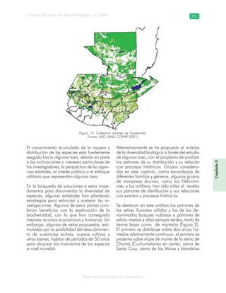 Diversidad faunística de Guatemala
Consejo Nacional de Áreas Protegidas –CONAP– 251
Capítulo5
El conocimiento acumulado de la riqueza y
distribución de las especies está fuertemente
sesgado hacia algunos taxa, debido en parte
a las inclinaciones o intereses particulares de
los investigadores, la perspectiva de las agen-
cias estatales, el interés público o el enfoque
utilitario que representan algunos taxa.
En la búsqueda de soluciones a estos impe-
dimentos para documentar la diversidad de
especies, algunas entidades han planteado
estrategias para estimular y acelerar las in-
vestigaciones. Algunos de estos planes com-
binan beneficios con la exploración de la
biodiversidad, con lo que han conseguido
mejores recursos económicos y humanos. Sin
embargo, algunas de estas propuestas, esti-
muladas por la posibilidad del descubrimien-
to de sustancias activas, nuevos cultivos y
otros bienes, hablan de períodos de 50 años
para alcanzar los inventarios de las especies
a nivel mundial.
Alternativamente se ha propuesto el análisis
de la diversidad biológica a través del estudio
de algunos taxa, con el propósito de analizar
los patrones de su distribución y su relación
con procesos históricos. Grupos considera-
dos en este capítulo, como escarabajos de
diferentes familias y géneros, algunos grupos
de mariposas diurnas, como los Heliconii-
nae, y los anfibios, han sido útiles al revelar
sus patrones de distribución y sus relaciones
con eventos y procesos históricos.
Se destacan en este análisis los patrones de
las selvas lluviosas cálidas y los de los de-
nominados bosques nubosos o patrones de
selvas medias y altas siempre verdes, tanto de
tierras bajas como de montaña (Figura 2).
El primero se distribuye sobre dos arcos hú-
medos relativamente continuos: el primero se
presenta sobre el pie de monte de la sierra de
Chamá (Cuchumatanes en parte), sierra de
Santa Cruz, sierra de las Minas y Montañas
Figura 13. Cobertura arbórea de Guatemala.
Fuente: UVG, INAB, CONAP (2001)
 