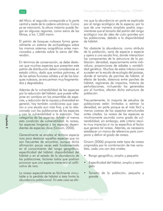 252
Diversidad faunística de Guatemala
Consejo Nacional de Áreas Protegidas –CONAP–
Capítulo5
del Mico; el segundo corresponde a la parte
central y oeste de la cadena volcánica. Como
ya se mencionó, la altura máxima puede lle-
gar en algunas regiones, como sierra de las
Minas, a los 1,500 msnm.
El patrón de bosques nubosos forma gene-
ralmente un sistema de archipiélagos sobre
los mismos sistemas orográficos antes men-
cionados y además sobre la sierra del Me-
rendón.
En términos de conservación, se debe desta-
car que muchas especies que presentan este
patrón de distribución deben considerarse en
estado crítico, dado que ambos patrones, el
de las selvas lluviosas cálidas y el de los bos-
ques nubosos, se encuentran muy fragmenta-
dos y degradados.
Además de la vulnerabilidad de las especies
por la reducción del hábitat, que puede refle-
jarse en cambios en los ensambles de espe-
cies, y reducción de la riqueza y diversidad en
general, hay también condiciones que ope-
ran a una escala aun más fina, y es la rela-
cionada con las poblaciones de las especies
y con la vulnerabilidad a la extinción. Tres
categorías de las especies definen al menos
esta condición de vulnerabilidad: la rareza,
las especies longevas y las especies depen-
dientes de especies clave (Groom, 2006).
Generalmente se emplea el término especie
rara para destacar aquellas especies que no
son frecuentes de encontrar, aunque dicha
afirmación pocas veces está fundamentada
en el conocimiento del rango geográfico,
especificidad del hábitat, disponibilidad del
hábitat o en el estado de la abundancia de
las poblaciones, factores todos que podrían
provocar que una especie mereciera el califi-
cativo de rara.
La rareza especialmente es fácilmente vincu-
lable a la pérdida de hábitat si ésta limita la
abundancia poblacional. En este caso se afir-
ma que la abundancia en parte es explicada
por el rango ecológico de la especie; por lo
que de una manera simplista podría argu-
mentarse que el tamaño del patrón del rango
ecológico nos da idea de cuán grandes son
las poblaciones, debido a la disponibilidad
de hábitat.
No obstante la abundancia, como atributo
de la población, varía de especie a especie
y opera a una escala fina, donde interactúan
los componentes de la estructura de la po-
blación: densidad, espaciamiento entre indi-
viduos, proporciones de edades y variabili-
dad genética. Muchas de estas interacciones
suceden en la escala de ecología del paisaje,
donde el tamaño de parches de hábitat, el
efecto de borde, distancia entre parches de
hábitat, regímenes de impactos, historia de
perturbaciones, incluyendo las generadas
por el hombre, afectan dicha estructura de
población.
Frecuentemente, la mayoría de estudios de
poblaciones están limitados a estimar la
densidad, en parte porque es el más fácil y
menos costoso de los aspectos estructurales
antes citados. La rareza de las especies es
intuitivamente asumida como grado de vul-
nerabilidad; sin embargo, este criterio resul-
ta muy impreciso si no se especifica el factor
que genera tal rareza. Además, es necesario
establecer un marco de referencia para com-
parar y definir el grado de rareza.
Groom (2006) propone siete tipos de rareza
originados por la combinación de tres varia-
bles, cada una con dos niveles:
Rango geográfico, amplio y pequeño•
Especificidad del hábitat, amplio y restrin-•
gido
Tamaño de la población, pequeña y•
grande
 