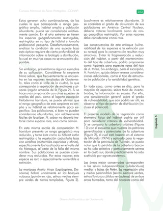 Diversidad faunística de Guatemala
Consejo Nacional de Áreas Protegidas –CONAP– 253
Capítulo5
Éstos generan ocho combinaciones, de las
cuales la que corresponde a rango geo-
gráfico amplio, hábitat amplio y población
abundante, puede ser considerada relativa-
mente común. En el otro extremo se tienen
las especies geográficamente restringidas,
restringidas en su tipo de hábitat y tamaño
poblacional pequeño. Desafortunadamente,
analizar la condición de una especie bajo
esta óptica requiere de cierta profundidad de
información sobre la biología y distribución,
la cual en muchos casos no se encuentra dis-
ponible.
Sin embargo, presentamos algunos ejemplos
de su aplicación. Considérese la serpiente
Ninia sebae, que frecuentemente se encuen-
tra en las regiones templadas de Guatema-
la, tales como el valle de la ciudad, lo que
corresponde a vegetación de encinares y pi-
nares (región amarilla de la Figura 2). Si se
hace una comparación con otras especies de
reptiles del país, como el lagarto escorpión
Heloderma horridum, se puede afirmar que
el rango geográfico de esta serpiente es am-
plio y su hábitat es relativamente poco es-
pecífico. Sus poblaciones, si bien no pueden
considerarse abundantes, son relativamente
fáciles de localizar. N. sebae no debería tra-
tarse como especie rara, sino como común.
En esta misma escala de comparación H.
horridum presenta un rango geográfico muy
reducido, y tanto éste como su hábitat están
restringidos a la vegetación caducifolia baja
con xerófitos (matorrales espinosos y afines),
específicamente los localizados en el valle del
río Motagua, al oeste de la falla del mismo
nombre. Sus poblaciones se pueden consi-
derar muy reducidas. Por estas razones esta
especie es rara y especialmente vulnerable a
extinción.
La mariposa Anetia thirza (Lepidoptera, Da-
nainae) habita únicamente en los bosques
nubosos (patrón en rojo, selvas medias siem-
pre verdes de tierras templadas, Figura 2).
Localmente es relativamente abundante. Si
se considera el grado de disyunción de sus
poblaciones en América Central Nuclear,
debería tratarse localmente como de ran-
go geográfico restringido. Por estas razones
debe considerarse como rara.
Las consecuencias de este enfoque (vulne-
rabilidad de las especies a la extinción por
su rareza) para la conservación resultan muy
atractivas. Evitar la fragmentación y reduc-
ción del hábitat, a partir del mantenimien-
to del tipo de cobertura, podría proponerse
como hipótesis para especies raras del tipo
de A. thirza. Sin embargo, para el escorpión,
H. horridum, quizás deban tenerse considera-
ciones adicionales, como el tipo de estructu-
ra de población y la variabilidad genética.
En todo caso, como antes se dijo, para la
mayoría de especies, sobre todo de inverte-
brados, la información es escasa. Por ello,
una consideración general sobre el grado
de vulnerabilidad, que aún podría ser útil, es
observar el tipo de patrón de distribución (in-
cluso el potencial).
El presente modelo de la vegetación como
elemento físico del hábitat podría ser útil
para considerar criterios de vulnerabilidad.
Si se compara la cobertura arbórea (Figura
13) con el esquema que muestra los patrones
generalizados y potenciales de la cobertura
(Figura 2), el cual está basado en el sistema
de Miranda (1974) y aplicado para la vege-
tación de la península de Yucatán, se puede
notar que la pérdida de la cobertura bosco-
sa ha sido selectiva y particularmente severa
en la costa sur, donde prácticamente ha sido
sustituida por agroecosistemas.
Las áreas mejor conservadas corresponden
a las selvas subperennifolias (subdeciduas)
medias y bajas de Petén. La vegetación alta
y media perennifolia (selvas siempre verdes,
selvas lluviosas cálidas verdaderas) de ambos
arcos húmedos, tanto del noroeste como del
 
