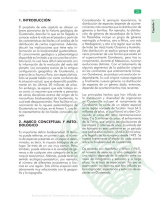 Biodiversidad de Guatemala en relación con su historia geológica y biogeografía
Consejo Nacional de Áreas Protegidas –CONAP– 23
ógica y biogeografía
1. INTRODUCCIÓN
El propósito de este capítulo es ofrecer un
breve panorama de la historia geológica de
Guatemala, describir lo que se ha llegado a
conocer sobre la vida en el pasado a partir de
las carácterísticas de fósiles y el análisis de la
distribución de ciertos organismos. Además,
discutir las implicaciones que tiene esta in-
formación en la biodiversidad guatemalteca.
El conocimiento geológico y paleontológico
disponible es limitado y se circunscribe al ám-
bito local, lo cual hace difícil relacionarlo con
la información de la evolución del resto del
planeta. Los conceptos acerca de la antigua
configuración geográfica de Guatemala, y
acerca de su fauna y flora, son especulativos.
Sólo se puede hablar con cierta confianza de
la situación actual, que se desarrolló posible-
mente en los últimos 20 millones de años.
Sin embargo, se espera que este trabajo sir-
va como un resumen que oriente a personas
de varias disciplinas acerca del origen de la
maravillosa biodiversidad de Guatemala, la
cual está desapareciendo. Para facilitar el co-
nocimiento de la riqueza paleontológica de
Guatemala se incluye, en el Anexo 1, una lis-
ta representativa de los fósiles conocidos del
país.
2. MARCO CONCEPTUAL Y METO-
DOLÓGICO
Es importante definir biodiversidad. El térmi-
no puede referirse, en primer lugar, al núme-
ro de especies presentes en un espacio deter-
minado; es decir, la riqueza biológica de un
lugar. Se trata de un uso muy común. Pero,
también, puede referirse a la variedad de gé-
neros o de cualquier otra categoría de la je-
rarquía taxonómica. Además, puede tener un
sentido ecológico-paisajístico; por ejemplo,
el número de diferentes ecosistemas o bio-
mas en una región. Esta última acepción está
obviamente muy relacionada con la geogra-
fía y la topografía.
Considerando la jerarquía taxonómica, la
distribución de especies depende de aconte-
cimientos más recientes que la distribución de
géneros o familias. Por ejemplo, la distribu-
ción de géneros de escarabajos de la fami-
lia Passalidae incluye un grupo de géneros
restringido a América, otro a África, uno más
a Madagascar, y otro a la región que va des-
de India (en Asia) hasta Oceanía y Australia.
Esta distribución se explica porque estos gé-
neros provienen de una familia que existía en
el supercontinente Gondwana, pero tras su
rompimiento, durante el Mesozoico, tuvieron
evoluciones distintas. Con el aislamiento de
algunos segmentos de la población original
en los continentes que anteriormente forma-
ron Gondwana, se produjo una evolución in-
dependiente, lo cual originó nuevas especies
y, finalmente, nuevos géneros. La distribución
de especies de un género dado, entonces,
depende de acontecimientos más recientes.
Los principales hechos que han influido en
la distribución y diversidad de organismos
en Guatemala incluyen el rompimiento de
Gondwana; la caída de un objeto espacial
en la región noroeste de Yucatán hace 64.5
millones de años, el cual formó el cráter Chi-
cxulub; el cierre del istmo centroamericano
hace 2 a 5 millones de años; el enfriamiento
de la Tierra, que originó las glaciaciones de
los últimos 2 millones de años; la entrada del
ser humano en este continente en un período
que podría situarse hace 12 mil a 30 mil años;
y la llegada de los europeos desde 1492. Se
tratará brevemente el efecto de cada evento
sobre la biodiversidad de Guatemala.
De acuerdo con MacArthur y Wilson (1967),
el número de especies (u otra categoría) de
una región depende de la relación entre las
tasas de inmigración y extinción y, a largo
plazo, de la tasa de especiación. Por eso se
examinarán los factores que han influido en
la inmigración, especiación y extinción de es-
pecies en Guatemala.
Capítulo1
 