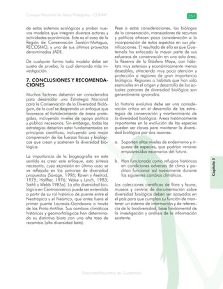 Diversidad faunística de Guatemala
Consejo Nacional de Áreas Protegidas –CONAP– 257
Capítulo5
de estos sistemas ecológicos y probar nue-
vos modelos que integren diversos actores y
actividades económicas. Este es el caso de la
Región de Conservación Sarstún-Motagua,
RECOSMO, y uno de sus últimos proyectos
denominados JADE.
De cualquier forma todo modelo debe ser
sujeto de prueba, lo cual demanda más in-
vestigación.
7. CONCLUSIONES Y RECOMENDA-
CIONES
Muchos factores deberían ser considerados
para desarrollar una Estrategia Nacional
para la Conservación de la Diversidad Bioló-
gica, de la cual se desprenda un enfoque que
favorezca el fortalecimiento de áreas prote-
gidas, incluyendo niveles de apoyo político
y público necesarios. Sin embargo, todas las
estrategias deberían estar fundamentadas en
principios científicos, incluyendo una mejor
comprensión de las fuerzas físicas y biológi-
cas que crean y sostienen la diversidad bio-
lógica.
La importancia de la biogeografía en este
sentido es crear este enfoque, esta síntesis
necesaria, cuya expresión en último caso se
ve reflejada en los patrones de diversidad
propuestos (Savage, 1996; Raven y Axelrod,
1975; Halffter, 1976; Wake y Lynch, 1983;
Stehli y Webb 1985a). La alta diversidad bio-
lógica en Centroamérica puede ser entendida
a partir de su rol histórico de puente entre el
Neotrópico y el Neártico, que antes fuera el
primer puente Laurasia-Gondwana a través
de las Proto-Antillas. Sus cambios climáticos
históricos y geomorfológicos han determina-
do su distintiva biota con una alta tasa de
recambio (alta diversidad beta).
Pese a estas consideraciones, los biólogos
de la conservación, manejadores de recursos
y políticos ofrecen poca consideración a la
incorporación de estos aspectos en sus pla-
nificaciones. El resultado de ello es que Gua-
temala ha enfocado la mayor parte de sus
esfuerzos de conservación en una sola área,
la Reserva de la Biósfera Maya, con hábi-
tats muy extensos y económicamente menos
deseables, ofreciendo muy poca atención y
protección a regiones de gran importancia
biológica. Regiones o hábitats que han sido
esenciales en el origen y desarrollo de los ac-
tuales patrones de diversidad biológica son
generalmente ignorados.
La historia evolutiva debe ser una conside-
ración crítica en el desarrollo de las estra-
tegias de conservación y mantenimiento de
la diversidad biológica. Áreas históricamente
importantes en la evolución de las especies
pueden ser claves para mantener la diversi-
dad biológica por dos razones:
Soportan altos niveles de endemismo y ri-a.
queza de especies, que podrían renovar
empobrecidos escenarios del futuro.
Han funcionado como refugios históricosb.
en condiciones adversas de clima y po-
drían funcionar así nuevamente durante
los siguientes cambios climáticos.
Las colecciones científicas de flora y fauna,
museos y centros de documentación sobre
diversidad biológica deben ser apoyados en
el país para que cumplan su función de man-
tener un sistema de información y de referen-
cia de la biodiversidad, base fundamental de
la investigación y análisis de la información
existente.
 