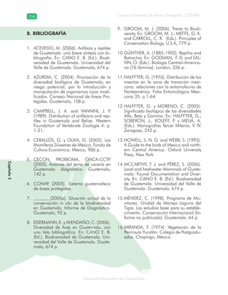 258
Diversidad faunística de Guatemala
Consejo Nacional de Áreas Protegidas –CONAP–
Capítulo5
8. BIBLIOGRAFÍA
ACEVEDO, M. (2006). Anfibios y reptiles1.
de Guatemala: una breve síntesis con bi-
bliografía. En: CANO E. B. (Ed.). Biodi-
versidad de Guatemala. Universidad del
Valle de Guatemala. Guatemala, 674 p.
AZURDIA, C. (2004). Priorización de la2.
diversidad biológica de Guatemala, en
riesgo potencial, por la introducción y
manipulación de organismos vivos modi-
ficados. Consejo Nacional de Áreas Pro-
tegidas. Guatemala, 108 p.
CAMPBELL, J. A. and VANNINI, J. P.3.
(1989). Distribution of anfibians and rep-
tiles in Guatemala and Belize. Western
Foundation of Vertebrate Zoologie 4: p.
1-21.
CEBALLOS, G. y OLIVA, G. (2005). Los4.
Mamíferos Silvestres de México. Fondo de
Cultura Económica. México, 986 p.
CECON, PROBIOMA, ONCA-CCTP.5.
(2005). Avances del tema de cacería en
Guatemala: diagnóstico. Guatemala,
142 p.
CONAP. (2005). Sistema guatemalteco6.
de áreas protegidas.
(2005a). Situación actual de la7.
conservación in situ de la biodiversidad
en Guatemala. Informe de Diagnóstico.
Guatemala, 92 p.
EISERMANN, K. y AVENDAÑO, C. (2006).8.
Diversidad de Aves en Guatemala, con
una lista bibliográfica. En: CANO E. B.
(Ed.). Biodiversidad de Guatemala. Uni-
versidad del Valle de Guatemala. Guate-
mala, 674 p.
GROOM, M. J. (2006). Treats to Biodi-9.
versity. En: GROOM, M. J.; MEFFE, G. K.
and CARROLL, C. R. (Eds.). Principles of
Conservation Biology. U.S.A, 779 p.
GÜNTHER, A. (1885-1902). Reptilia and10.
Batrachia. En: GODMAN, F. D. and SAL-
VIN, O. (Eds.). Biología Centrali-America-
na (76 láminas). London, 326 p.
HALFFTER, G. (1976). Distribución de los11.
insectos en la zona de transición mexi-
cana: relaciones con la entomofauna de
Norteamérica. Folia Entomológica Mexi-
cana 35: p.1-64.
HALFFTER, G. y MORENO, C. (2005).12.
Significado biológico de las diversidades
Alfa, Beta y Gamma. En: HALFFTER, G.;
SOBERÓN, J.; KOLEFF, P. y MELIÁ, A.
(Eds.). Monografías Tercer Milenio, V. IV.
Zaragoza, 242 p.
HOWELL, S. N. G. and WEBB, S. (1995).13.
A Guide to the birds of Mexico and north-
ern Central America. Oxford University
Press, New York.
MCCARTHY, T. J. and PÉREZ, S. (2006).14.
Land and freshwater Mammals of Guate-
mala: Faunal Documentation and Diver-
sity. En: CANO E. B. (Ed.). Biodiversidad
de Guatemala. Universidad del Valle de
Guatemala. Guatemala, 674 p.
MÉNDEZ, C. (1998). Programa de Mo-15.
nitoreo: Unidad de Manejo Laguna del
Tigre. Los estudios base para su estable-
cimiento. Conservación Internacional (In-
forme no publicado). Guatemala. 64 p.
MIRANDA, F. (1974). Vegetación de la16.
Península Yucatán. Colegio de Postgradu-
ados. Chapingo, México.
 