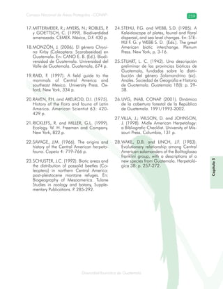 Diversidad faunística de Guatemala
Consejo Nacional de Áreas Protegidas –CONAP– 259
Capítulo5
MITTERMEIER, R.; MYERS, N.; ROBLES, P.17.
y GOETTSCH, C. (1999). Biodiverdidad
amenazada. CEMEX. México, D.F. 430 p.
MONZÓN, J. (2006). El género18. Chrysi-
na Kirby (Coleoptera: Scarabaeidae) en
Guatemala. En: CANO E. B. (Ed.). Biodi-
versidad de Guatemala. Universidad del
Valle de Guatemala. Guatemala, 674 p.
RAID, F. (1997). A field guide to the19.
mammals of Central America and
southeast Mexico. University Press. Ox-
ford, New York, 334 p.
RAVEN, P.H. and20. AXELROD, D.I. (1975).
History of the flora and fauna of Latin
America. American Scientist 63: 420-
429 p.
RICKLEFS, R. and21. MILLER, G.L. (1999).
Ecology. W. H. Freeman and Company.
New York, 822 p.
SAVAGE, J.M. (1966). The origins and22.
history of the Central American herpeto-
fauna. Copeia 4: 719-766 p.
SCHUSTER, J.C. (1992). Biotic areas and23.
the distribution of passalid beetles (Co-
leoptera) in northern Central America:
post-pleistocene montane refuges. En:
Biogeography of Mesoamerica. Tulane
Studies in zoology and botany, Supple-
mentary Publications. P. 285-292.
STEHLI, F.G. and WEBB, S.D. (1985). A24.
Kaleidoscope of plates, faunal and floral
dispersal, and sea level changes. En: STE-
HLI F. G. y WEBB S. D. (Eds.). The great
American biotic interchange. Plenum
Press. New York, p. 3-16.
STUART, L. C. (1942). Una descripción25.
preliminar de las provincias bióticas de
Guatemala, fundadas sobre la distri-
bución del género Salamandrino (sic).
Anales. Sociedad de Geografía e Historia
de Guatemala. Guatemala 18(I): p. 29-
38.
UVG, INAB, CONAP. (2001). Dinámica26.
de la cobertura forestal de la República
de Guatemala. 1991/1993-2002.
VILLA, J.; WILSON, D. and JOHNSON,27.
J. (1998). Midle American Herpetology:
a Bibliografic Checklist. University of Mis-
souri Press. Columbia, 131 p.
WAKE, D.B. and LINCH, J.F. (1983).28.
Evolutionary relationship among Central
American salamanders of the Bolitoglossa
franklini group, with a descriptions of a
new species from Guatemala. Herpetoló-
gica 38: p. 257-272.
 