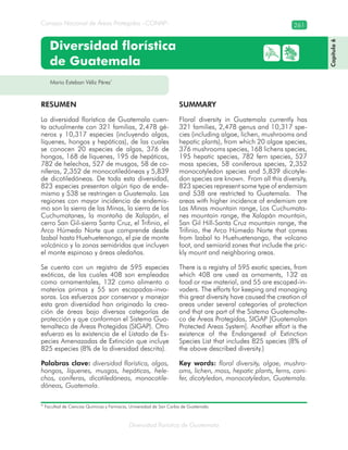 Diversidad florística de Guatemala
Consejo Nacional de Áreas Protegidas –CONAP– 261
Mario Esteban Véliz Pérez*
Diversidad florística
de Guatemala
RESUMEN
La diversidad florística de Guatemala cuen-
ta actualmente con 321 familias, 2,478 gé-
neros y 10,317 especies (incluyendo algas,
líquenes, hongos y hepáticas), de las cuales
se conocen 20 especies de algas, 376 de
hongos, 168 de líquenes, 195 de hepáticas,
782 de helechos, 527 de musgos, 58 de co-
níferas, 2,352 de monocotiledóneas y 5,839
de dicotiledóneas. De toda esta diversidad,
823 especies presentan algún tipo de ende-
mismo y 538 se restringen a Guatemala. Las
regiones con mayor incidencia de endemis-
mo son la sierra de las Minas, la sierra de los
Cuchumatanes, la montaña de Xalapán, el
cerro San Gil-sierra Santa Cruz, el Trifinio, el
Arco Húmedo Norte que comprende desde
Izabal hasta Huehuetenango, el pie de monte
volcánico y la zonas semiáridas que incluyen
el monte espinoso y áreas aledañas.
Se cuenta con un registro de 595 especies
exóticas, de las cuales 408 son empleadas
como ornamentales, 132 como alimento o
materias primas y 55 son escapadas-inva-
soras. Los esfuerzos por conservar y manejar
esta gran diversidad han originado la crea-
ción de áreas bajo diversas categorías de
protección y que conforman el Sistema Gua-
temalteco de Áreas Protegidas (SIGAP). Otro
esfuerzo es la existencia de el Listado de Es-
pecies Amenazadas de Extinción que incluye
825 especies (8% de la diversidad descrita).
Palabras clave: diversidad florística, algas,
hongos, líquenes, musgos, hepáticas, hele-
chos, coníferas, dicotiledóneas, monocotile-
dóneas, Guatemala.
SUMMARY
Floral diversity in Guatemala currently has
321 families, 2,478 genus and 10,317 spe-
cies (including algae, lichen, mushrooms and
hepatic plants), from which 20 algae species,
376 mushrooms species, 168 lichens species,
195 hepatic species, 782 fern species, 527
moss species, 58 coniferous species, 2,352
monocotyledon species and 5,839 dicotyle-
don species are known. From all this diversity,
823 species represent some type of endemism
and 538 are restricted to Guatemala. The
areas with higher incidence of endemism are
Las Minas mountain range, Los Cuchumata-
nes mountain range, the Xalapán mountain,
San Gil Hill-Santa Cruz mountain range, the
Trifinio, the Arco Húmedo Norte that comes
from Izabal to Huehuetenango, the volcano
foot, and semiarid zones that include the pric-
kly mount and neighboring areas.
There is a registry of 595 exotic species, from
which 408 are used as ornaments, 132 as
food or raw material, and 55 are escaped-in-
vaders. The efforts for keeping and managing
this great diversity have caused the creation of
areas under several categories of protection
and that are part of the Sistema Guatemalte-
co de Áreas Protegidas, SIGAP [Guatemalan
Protected Areas System]. Another effort is the
existence of the Endangered of Extinction
Species List that includes 825 species (8% of
the above described diversity.)
Key words: floral diversity, algae, mushro-
oms, lichen, moss, hepatic plants, ferns, coni-
fer, dicotyledon, monocotyledon, Guatemala.
Capítulo6
* Facultad de Ciencias Químicas y Farmacia, Universidad de San Carlos de Guatemala.
 