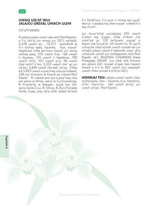 262
Diversidad florística de Guatemala
Consejo Nacional de Áreas Protegidas –CONAP–
Capítulo6
UWAQ UQ’AT WUJ
JALAJOJ UREXAL UWACH ULEW
CH’UTI’SANEM
Ri jalajoj urexal uwach ulew rech Paxil Kayala’,
e k’o oxk’al jun winaq jun (321) rachalal,
2,478 uwach ija’, 10,317 wachib’alil (e
k’o rachap xpeq, líquenes, ikox, xuquje’
hepáticas) chike eta’mam kiwach jun winaq
rachaq xpeq, 376 uwach ikox, 168 uwach
ri líquenes, 195 uwach ri hepáticas, 782
uwach ch’ib’, 527 uwach q’ux, 58 uwach
chaj rachi’l k’isis, 2,352 uwach che’ xa jun
ub’aq’, 5,839 uwach che keb’ ub’aq. Chike
e k’o 823 uwach e poq’inaq uloq pa kulewal,
538 ma nimarisan ta kiwach pa rulewal Paxil
Kayala’. Ri rulewal jawi qus e poq’inaq uloq
are sierra re Minas, sierra re Cuchumatanes,
Ri K’ache’laj re Xalapán, Juyub San Gil-
sierra Santa Cruz, Ri Trifinio, Ri Arco Húmedo
Norte, kujeq uloq ub’e chila’ Izabal ke’kisik
k’a Xinab’ajul, k’a puwi ri nimaq taq juyub’
xkanul, ri poqlaq taq ulew xuquje’ rulewal k’o
taq chuchi’.
Jun tzuno’jchak xuq’alajisaj 595 uwach
k’axlan taq q’ayes, chike e’tikom che
ukotz’ijal ja, 132 ke’tijowik, xuquje’ e
kojom che kunub’al, 55 kixutim kij. Ri uya’ik
uchuq’ab uloq’oq’exik uwach ronojel wa jun
nimalaj jalajoj uwach k’aslemalil, xuya’ ub’e
uchakuxik uwach jun choltaqanem rech Paxil
Kayala’ ub’i: (RULEWAL CHAJINEM) Áreas
Protegidas (SIGAP). Jun chak chik b’anom
are yakom kib’i ronojel q’ayes tajin kasach
kiwach e k’o lo 825 uwach (jun wajxaqib’
uwach chike ronojel e tz’ib’an kib’i).
UCHOLAJ TZIJ: Jalajoj urexal uwach ulew,
rachaq xpeq - ikox –- líquenes, q’ux, hepáticas,
ch’ib’, chaj-k’isis, keb’ uwach ub’aq’, jun
uwach ub’aq’, Paxil Kayala’.
 