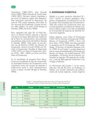 264
Diversidad florística de Guatemala
Consejo Nacional de Áreas Protegidas –CONAP–
Capítulo6
Tüerckheim (1885-1901), John Donnell
Smith (1889-1906), Eduardo & Cecilie Seler
(1895-1897). Skinners colectó orquídeas y
las envió al botánico inglés John Bateman.
Esta asociación permitió la descripción de
más de 100 nuevas especies, entre ellas, la
flor nacional de Guatemala, Lycaste skinneri
var. Alba (Batem. ex Lindl.) Lindl (Knapp &
Davidse, 2006; Dix & Dix, 2000).
Para mediados del siglo XX, el Field Mu-
seum of Natural History organizó y ejecutó
una de las primeras descripciones modernas
de la flora en Latinoamérica, documentada
por extensas colecciones de herbario (Knapp
& Davidse, 2006). Entre éstas, se encuen-
tran las de Bartram (1949) con Mosses of
Guatemala, Ames & Correll (1952) con Or-
chids of Guatemala, Standley & Steyermark
(1947-1977) con Flora of Guatemala y Stol-
ze (1976, 1981, 1983) con Ferns and ferns
allies of Guatemala.
En la actualidad, el proyecto Flora Meso-
americana se plantea el reto de comprender
la diversidad florística de Guatemala como
importante centro de riqueza de especies y
endemismos tanto a nivel mesoamericano
como a escala mundial (Knapp & Davidse,
2006).
3. DIVERSIDAD FLORÍSTICA
Debido a su gran variación altitudinal (0 -
4,211 msnm), su historia geológica, fisio-
grafía y biogeografía, Guatemala es uno de
los países más complejos de Centroamérica.
Todo ello originó las condiciones para que
muchas especies coincidieran en tiempo y es-
pacio y dieran origen a una alta complejidad
en el ensamble de especies de distintas for-
maciones vegetales.
Obras clásicas, como Flora of Guatemala
(1947-1977), Orchids of Guatemala (1952),
Mosses of Guatemala (1949) y Ferns and
ferns allies (1976-1983), han documentado
la existencia de 8,174 especies, 290 varie-
dades, 10 formas y 2 híbridos (Vásquez y Vé-
liz, 1999). En el Cuadro 1, puede observarse
que la mayor diversidad está conformada por
plantas con flores, con 6,463 especies, 210
variedades y 10 formas. Por el contrario, so-
lamente se reportan 28 especies de conífe-
ras, y más de 500 especies conforman a los
musgos y helechos.
La información del Cuadro 1 se ha mane-
jado por más de 20 años; sin embargo, al
realizar una revisión exhaustiva de publica-
ciones de nuevas especies, nuevos registros
Cuadro 1. Diversidad florística descrita en Flora of Guatemala, Orchids of
Guatemala, Mosses of Guatemala y Ferns and ferns allies of Guatemala
Fuente: Vásquez y Véliz (1999)
 