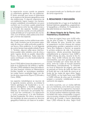 Biodiversidad de Guatemala en relación con su historia geológica y biogeografía
Consejo Nacional de Áreas Protegidas –CONAP–24
Capítulo1
La especiación ocurre cuando se presenta
un aislamiento genético de una población.
El factor principal que causa el aislamiento
es la presencia de barreras geográficas entre
dos poblaciones. Si algunos organismos de
una población logran superar una barrera,
emigrar y establecer otra población con poco
contacto con la primera, puede presentarse
una divergencia entre las dos poblaciones y
se formarán dos especies. También, puede
ocurrir vicarianza cuando una sola población
queda dividida por el surgimiento de una ba-
rrera. Con el tiempo, estas poblaciones diver-
gen y forman dos especies.
Guatemala posee muchas poblaciones aisla-
das. Cada montaña que se encuentra sepa-
rada de otras por valles profundos puede te-
ner fauna y flora endémica, lo cual depende
de cuánto tiempo haya estado aislada (Figura
1). También, algunos valles secos intermon-
tanos pueden estar aislados unos de otros y
serán lugares donde se pueden desarrollar
floras y faunas endémicas. Todas estas ba-
rreras contribuyen a la alta biodiversidad de
Guatemala.
Stuart (1943) definió áreas de endemismo con
base en la distribución de anfibios y reptiles.
Schuster (1992) estableció áreas de endemis-
mo para bosques nubosos en Mesoamérica
Nuclear basado en escarabajos pasálidos,
las cuales fueron ampliadas luego con da-
tos de otros organismos (Figura 2) (Schuster y
Cano, 2006).
Los aspectos metodológicos se resumen de
la siguiente manera: primero, se sintetiza la
historia geológica de Guatemala y su evi-
dencia estratigráfica y fosilífera. Luego, se
discuten sus efectos sobre la biodiversidad.
Después, se mencionan los principales fac-
tores que han contribuido a la especiación
y, como consecuencia, a la alta biodiversi-
dad de Guatemala. Por último, se examinan
los resultados de estos procesos en términos
geográfico-históricos con base en la eviden-
cia proporcionada por la distribución actual
de varios organismos.
3. RESULTADOS Y DISCUSIÓN
La biodiversidad de un lugar es el resultado de
factores históricos y geográficos, y especialmen-
te topográficos y climáticos. En Guatemala to-
dos estos factores son importantes.
3.1. Breve historia de la Tierra, Cen-
troamérica y Guatemala
La Tierra se originó hace unos 4,450 millo-
nes de años (Cuadro 1). Después de unos
500 millones de años, durante los cuales
se presentaron muchos choques de cuerpos
extraterrestres grandes y pequeños contra la
Tierra (Era Hadeana o Azoica), se presenta
la primera evidencia de vida. Los primeros
organismos, células procariotas (bacterias),
probablemente se originaron hace 3,800 o
4,000 millones de años, durante la Era Ar-
caica. Hace 3,400 millones de años había
estromatolitos, que eran grandes estructuras
rocosas formadas por varios tipos de bac-
terias, entre las cuales se incluyen bacterias
fotosintéticas (cianobacterias). La fotosínte-
sis inició la liberación de oxígeno, pero éste
se precipitó en forma de óxido de hierro en
el fondo del mar y de óxido de uranio en el
fondo de las masas de agua dulce. Según
Knoll (2003), no fue hasta hace unos 2,200
a 2,400 millones de años que la atmósfera
empezó a aumentar notablemente su con-
centración de oxígeno.
La célula eucariota, con un núcleo definido
por una membrana, es la célula que compo-
ne la mayoría de los organismos macroscó-
picos que conforman la biodiversidad moder-
na. Aunque podrían haberse originado antes,
los fósiles más viejos comparables a organis-
mos eucariotas vivientes en la actualidad son
del ártico de Canadá, y fueron depositados
hace 1,200 millones de años. Según Knoll
 
