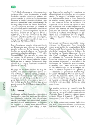 270
Diversidad florística de Guatemala
Consejo Nacional de Áreas Protegidas –CONAP–
Capítulo6
1969). De los líquenes se obtienen produc-
tos especiales, como la resorcina, el ácido
liquénico, esencias aromáticas, etcétera. Al-
gunas especies se utilizan en la alimentación
humana: el maná (Lecanora esculenta), que
se distribuye desde Crimea hasta la estepa de
los Kirguises y el norte del Sahara (Font Quer,
1985); Gyrophora esculenta (el iwatake de
los japoneses) es frecuentemente consumida
en Japón; y Cladonia rangiferina, líquen de
los renos, presente en las regiones árticas y
subárticas, es la base alimenticia de estos
animales y también del hombre circumpolar,
lo que permitió la colonización de esta zona
del planeta (Font Quer, 1985).
Los esfuerzos por estudiar estos organismos
en Guatemala son mínimos. Se conoce el
estudio preliminar de los líquenes folícolos
(epífitos en hojas de plantas) de Guatemala
realizado por Barillas & Lûcking (1992) y Ci-
fuentes (1994). Gracias a ello, se cuenta con
un registro de 50 géneros y 168 especies,
y con esto se han incorporado dos nuevas
especies para la ciencia: Trichothelium daryi
(Barillas & Lûcking) y Fehlhanera santessonii
(Barillas & Lûcking).
El grupo de líquenes folícolos es muy fre-
cuente, pero pasa desapercibido por su for-
ma costrosa, de colores blanco, grisáceo y
marrón en diversos tonos y combinaciones,
incrustado en árboles y rocas. Se encuentra
poco documentado; sin embargo, Taylor Sul-
tan1
indica que la diversidad de este grupo
podría superar las 1,000 especies para Gua-
temala.
3.3. Hongos
Los hongos (del latín fungus) son organismos
heterótrofos, saprofitos (se nutren de organis-
mos muertos) o parásitos, cuyas células care-
cen de cloroplastos y sus membranas pueden
ser celulósicas o tener micosina. Se originan
de esporas y pueden tener reproducción
asexual y sexual (Font Quer, 1985). Los hon-
gos desempeñan una función importante en
el equilibrio de la naturaleza en muchos as-
pectos. Por ejemplo, los hongos simbióticos
son indispensables para el buen desarrollo
de muchas plantas, que no prosperarían sin
su asociación en forma de micorrizas. Los
saprofitos utilizan sustancias orgánicas iner-
tes, muchas de ellas en descomposición, que
pueden ser reservas de otros organismos,
productos de excreción y secreción o restos
animales o vegetales. Otros hongos son pa-
rásitos que se desarrollan en otros organis-
mos vivos (Guzmán 1998; Herrera y Ulloa,
1990).
Este grupo ha sido poco estudiado y docu-
mentado en Guatemala. Para conocerlo
mejor, se consultó a los investigadores de la
Micoteca del Departamento de Microbiolo-
gía de la Escuela de Química Biológica de
la Facultad de Ciencias Químicas y Farma-
cia, USAC, curadores y especialistas de los
macrohongos de Guatemala. Se obtuvo in-
formación actualizada sobre este grupo, ya
que se tiene en imprenta la lista anotada de
los hongos de Guatemala. Adicionalmente,
Quezada y López (2006) hacen una revisión
de los macrohongos de la ecorregión La-
chuá. Se tiene un registro de 143 géneros y
376 especies. Los géneros son diversos: Poly-
borus con 23 especies, Amanita con 19, Rus-
sula con 12, Laccaria y Boletus con 9 cada
uno y Tremella con 8 especies. En la Figura 4,
se muestra un mosaico fotográfico que ma-
nifiesta la heterogeneidad y belleza de estos
organismos.
Los estudios recientes en macrohongos de
Guatemala han aportado tres nuevas espe-
cies para la ciencia: Morchella guatemalensis
(Guzmán, Torres & Logeman), Boletus guate-
malensis (Flores & Simonini) y Boletus luteo-
loincrustans (Flores y Simonini, 2000).
Otro de los aspectos importantes de los hon-
gos es su uso como alimento por las diver-
sas etnias de Guatemala. Bran et al. (2001,
 