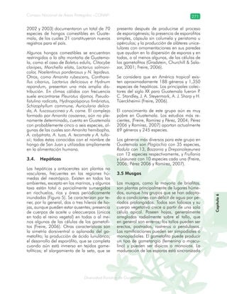 Diversidad florística de Guatemala
Consejo Nacional de Áreas Protegidas –CONAP– 271
lamalaatemaladeca
2002 y 2003) documentaron un total de 70
especies de hongos comestibles en Guate-
mala, de los cuales 21 constituyeron nuevos
registros para el país.
Algunos hongos comestibles se encuentran
restringidos a la alta montaña de Guatema-
la, como el caso de Boletus edulis, Clitocybe
clavipes, Morchella elata, Lactarius salmoni-
color, Noelentinus ponderosus y N. lepideus.
Otros, como Amanita rubescens, Canthare-
llus cibarius, Lactarius deliciosus e Hydnum
repandum, presentan una más amplia dis-
tribución. En climas cálidos con frecuencia
suele encontrarse Pleurotus djamor, Pseudo-
fistulina radicata, Hydnopolyporus fimbriatus,
Schizophyllum commune, Auricularia delica-
da, A. fuscosuccinea y A. corne. El complejo
formado por Amanita casaerea, aún no ple-
namente determinado, cuenta en Guatemala
con probablemente cinco o seis especies, al-
gunas de las cuales son Amanita hemibapha,
A. calyptrata, A. tuza, A. tecomate y A. tullo-
sii; todas éstas conocidas con el nombre de
hongo de San Juan y utilizadas ampliamente
en la alimentación humana.
3.4. Hepáticas
Las hepáticas y antocerotes son plantas no
vasculares, frecuentes en las regiones hú-
medas del neotrópico. Existen en todos los
ambientes, excepto en los marinos, y algunos
taxa están total o parcialmente sumergidos
en riachuelos, ríos y áreas periódicamente
inundadas (Figura 5). Se caracterizan por te-
ner, por lo general, dos o tres hileras de ho-
jas, aunque pueden estar ausentes; presencia
de cuerpos de aceite u oleocuerpos (únicos
en todo el reino vegetal) en todas o al me-
nos algunas de las células de los gametofi-
tos (Freire, 2006). Otras características son
la simetría dorsiventral o aplanada del ga-
metofito; la producción de ácido lunulárico;
el desarrollo del esporófito, que se completa
cuando aún está inmerso en tejidos game-
tofíticos; el alargamiento de la seta, que se
presenta después de producirse el proceso
de esporogénesis; la presencia de esporofitos
simples, cápsula sin columela y peristoma u
opérculos; y la producción de aláteres unice-
lulares con ornamentaciones en sus paredes
que ayudan en la dispersión de esporas y en
todas, o al menos algunas, de las células de
los gametofitos (Gradstein, Churchill & Sala-
zar, 2001; Freire, 2006).
Se considera que en América tropical exis-
ten aproximadamente 188 géneros y 1,350
especies de hepáticas. Los principales colec-
tores del siglo XX para Guatemala fueron P.
C. Standley, J. A. Steyermark, A. J. Sharp y H.
Tüerckheimii (Freire, 2006).
El conocimiento de este grupo aún es muy
pobre en Guatemala. Los estudios más re-
cientes, (Freire, Ramírez y Pérez, 2004; Pérez
2006 y Ramírez, 2007) aportan actualmente
69 géneros y 245 especies.
Los géneros más diversos para este grupo en
Guatemala son Plagiochia con 35 especies,
Radula con 13, Bazzania y Drepanolejeunea
con 12 especies respectivamente, y Frullania
y Lejeunea con 10 especies cada una (Freire,
2006; Pérez 2006 y Ramírez, 2007).
3.5 Musgos
Los musgos, como la mayoría de briofitas,
son plantas principalmente de lugares húme-
dos, aunque hay grupos que se han adapta-
do a condiciones con déficit de agua por pe-
ríodos prolongados. Todos son foliosos y su
cuerpo vegetativo crece a partir de una sola
célula apical. Poseen hojas, generalmente
arregladas radialmente sobre el tallo, que
en general son enteras; los tallos pueden ser
erectos, postrados, rastreros o pendulosos.
Las ramificaciones pueden ser simpodiales o
monopodiales. El gametofito puede producir
un tipo de gametangio (femenino o mascu-
lino) y pueden ser dioicos o monoicos. La
maduración de las esporas está sincronizada
Capítulo6
 