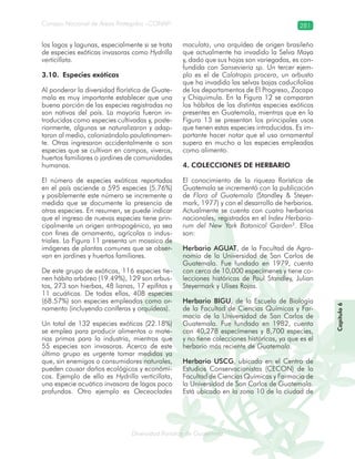Diversidad florística de Guatemala
Consejo Nacional de Áreas Protegidas –CONAP– 281
lamalaatemaladeca
los lagos y lagunas, especialmente si se trata
de especies exóticas invasoras como Hydrilla
verticillata.
3.10. Especies exóticas
Al ponderar la diversidad florística de Guate-
mala es muy importante establecer que una
buena porción de las especies registradas no
son nativas del país. La mayoría fueron in-
troducidas como especies cultivadas y, poste-
riormente, algunas se naturalizaron y adap-
taron al medio, colonizándolo paulatinamen-
te. Otras ingresaron accidentalmente o son
especies que se cultivan en campos, viveros,
huertos familiares o jardines de comunidades
humanas.
El número de especies exóticas reportadas
en el país asciende a 595 especies (5.76%)
y posiblemente este número se incremente a
medida que se documente la presencia de
otras especies. En resumen, se puede indicar
que el ingreso de nuevas especies tiene prin-
cipalmente un origen antropogénico, ya sea
con fines de ornamento, agrícolas o indus-
triales. La Figura 11 presenta un mosaico de
imágenes de plantas comunes que se obser-
van en jardines y huertos familiares.
De este grupo de exóticas, 116 especies tie-
nen hábito arbóreo (19.49%), 129 son arbus-
tos, 273 son hierbas, 48 lianas, 17 epífitas y
11 acuáticas. De todas ellas, 408 especies
(68.57%) son especies empleadas como or-
namento (incluyendo coníferas y orquídeas).
Un total de 132 especies exóticas (22.18%)
se emplea para producir alimentos o mate-
rias primas para la industria, mientras que
55 especies son invasoras. Acerca de este
último grupo es urgente tomar medidas ya
que, sin enemigos o consumidores naturales,
pueden causar daños ecológicos y económi-
cos. Ejemplo de ello es Hydrilla verticillata,
una especie acuática invasora de lagos poco
profundos. Otro ejemplo es Oeceoclades
maculata, una orquídea de origen brasileño
que actualmente ha invadido la Selva Maya
y, dado que sus hojas son variegadas, es con-
fundida con Sansevieria sp. Un tercer ejem-
plo es el de Calotropis procera, un arbusto
que ha invadido las selvas bajas caducifolias
de los departamentos de El Progreso, Zacapa
y Chiquimula. En la Figura 12 se comparan
los hábitos de las distintas especies exóticas
presentes en Guatemala, mientras que en la
Figura 13 se presentan los principales usos
que tienen estas especies introducidas. Es im-
portante hacer notar que el uso ornamental
supera en mucho a las especies empleadas
como alimento.
4. COLECCIONES DE HERBARIO
El conocimiento de la riqueza florística de
Guatemala se incrementó con la publicación
de Flora of Guatemala (Standley & Steyer-
mark, 1977) y con el desarrollo de herbarios.
Actualmente se cuenta con cuatro herbarios
nacionales, registrados en el Index Herbario-
rum del New York Botanical Garden2
. Ellos
son:
Herbario AGUAT, de la Facultad de Agro-
nomía de la Universidad de San Carlos de
Guatemala. Fue fundado en 1979, cuenta
con cerca de 10,000 especímenes y tiene co-
lecciones históricas de Paul Standley, Julian
Steyermark y Ulises Rojas.
Herbario BIGU, de la Escuela de Biología
de la Facultad de Ciencias Químicas y Far-
macia de la Universidad de San Carlos de
Guatemala. Fue fundado en 1982, cuenta
con 40,278 especímenes y 8,700 especies,
y no tiene colecciones históricas, ya que es el
herbario más reciente de Guatemala.
Herbario USCG, ubicado en el Centro de
Estudios Conservacionistas (CECON) de la
Facultad de Ciencias Químicas y Farmacia de
la Universidad de San Carlos de Guatemala.
Está ubicado en la zona 10 de la ciudad de
Capítulo6
 