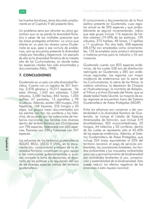 290
Diversidad florística de Guatemala
Consejo Nacional de Áreas Protegidas –CONAP–
Capítulo6
los huertos familiares, tema discutido amplia-
mente en el Capítulo 9 del presente libro.
Un problema serio por afrontar es cómo ga-
rantizar que no se pierda la diversidad florís-
tica a pesar de las múltiples presiones que
las áreas protegidas enfrentan. Lo único que
alienta en un país tan diverso como Guate-
mala es que, pese a ese cúmulo de proble-
mas, aún se encuentra presente la diversidad
citada por Standley y Steyermark. Un ejemplo
de ello es la diversidad florística de la meseta
alta de los Cuchumatanes, en donde todas
las especies citadas han sido encontradas y
documentadas (Véliz, 1998).
7. CONCLUSIONES
Guatemala es un país con alta diversidad flo-
rística. Cuenta con un registro de 321 fami-
lias, 2,478 géneros y 10,317 especies. De
estas últimas, 1,542 son arbóreas; 1,564
arbustos, 3,580 hierbas, 842 lianas, 1,205
epífitas, 67 parásitas, 13 saprófitas y 99
acuáticas. Además, existen 580 musgos, 245
hepáticas, 168 líquenes, 376 hongos y 20
algas. Los grupos mejor documentados son
las plantas con flor, las coníferas y los hele-
chos, de acuerdo con las colecciones de her-
barios nacionales. Las familias más diversas
dentro del ámbito florístico son Orchidaceae
con 796 especies, Asteraceae con 655 espe-
cies, Poaceae con 534 y Fabaceae con 347
especies.
Los esfuerzos de los herbarios guatemaltecos
AGUAT, BIGU, USCG Y UVAL, en la docu-
mentación, conocimiento y mapeo de la di-
versidad florística, constituyen un gran apoyo
a las instituciones gubernamentales a quie-
nes compete la toma de decisiones, el desa-
rrollo de las políticas y la regulación del uso
de las diversas especies nativas del territorio
guatemalteco.
El conocimiento y documentación de la flora
exótica presente en Guatemala, cuyo regis-
tro actual es de 595 especies y que proba-
blemente se seguirá incrementando, indica
que este grupo incluye 116 especies de há-
bito arbóreo (19.49% de las exóticas), 129
arbustos, 273 hierbas, 48 lianas, 17 epífitas
y 11 acuáticas. Por otro lado, 408 especies
(68.57%) son empleadas como ornamenta-
les, 132 se emplean para producir alimentos
o materias primas para la industria y 55 son
invasoras.
Guatemala cuenta con 823 especies endé-
micas, de las cuales 538 son de distribución
restringida en Guatemala y 285 son endé-
micas regionales. Las regiones con mayor
incidencia de endemismos son la sierra de
los Cuchumatanes, la sierra de las Minas, la
cadena volcánica, la depresión de Chiapas
en Huehuetenango, la montaña de Xalapán,
el Trifinio y el Arco Húmedo del Norte, que va
desde Izabal hasta Quiché. La mayoría de es-
tas regiones se encuentran fuera del Sistema
Guatemalteco de Áreas Protegidas (SIGAP).
Entre los esfuerzos por conservar y dar sos-
tenibilidad a la diversidad florística de Gua-
temala, se incluye el Listado de Especies
Amenazadas de Extinción, que incluye 519
dicotiledóneas, 203 monocotiledóneas, 22
hongos, 64 helechos y 20 coníferas, dentro
de las cuales se representa sólo el 42.40%
de las especies endémicas. Además, el Siste-
ma Guatemalteco de Áreas Protegidas, que
incluye 224 áreas equivalentes al 32% del
territorio nacional, el pago de servicios am-
bientales, las concesiones forestales, los fon-
dos ambientales y los impuestos ambientales
para uso y aprovechamiento de biodiversidad
son actividades tendientes al uso, conserva-
ción y sostenibilidad de la biodiversidad. Esto
puede reducir los efectos negativos de las
amenazas a esta riqueza nacional.
 