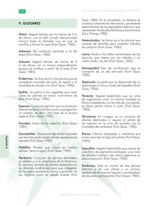 292
Diversidad florística de Guatemala
Consejo Nacional de Áreas Protegidas –CONAP–
Capítulo6
9. GLOSARIO
Árbol: Vegetal leñoso, por lo menos de 5 m
de altura, con el tallo simple (denominado
tronco) hasta la llamada cruz en que se
ramifica y forma la copa (Font Quer, 1985).
Arbóreo: De condición parecida a la del
árbol (Font Quer, 1985).
Arbusto: Vegetal leñoso, de menos de 5
m de altura, sin un tronco preponderante,
porque se ramifica a partir de la base (Font
Quer, 1985).
Endémica: Se dice de la o las plantas que se
consideran oriundas del país, la región o la
localidad en donde vive (Font Quer, 1985).
Epífita: Se aplica a los vegetales que viven
sobre las plantas sin tomar nutrimentos de
ellas (Font Quer, 1985).
Esporas: Cualquier germen que no produzca
directamenteunindividuocomosuprogenitor,
un protalo, es decir, otra fase de la propia
especie (Font Quer, 1985).
Frondes: Hojas de los helechos (Font Quer,
1985).
Gametofito: Generación de células haploides
que termina produciendo células reproductoras
sexuales (Font Quer, 1985).
Halófita: Plantas que crecen en medios
salinos: tierra o agua (Font Quer, 1985).
Herbario: Conjunto de plantas destinadas
al estudio o a la enseñanza de la Botánica.
En general, se trata de plantas desecadas en
las debidas condiciones para que conserven
de la mejor manera la forma y posición de
sus órganos como en estado viviente (Font
Quer, 1985). En la actualidad, un herbario es
un banco creciente de información, proveniente
esencialmente de los ejemplares botánicos que
representan los estudios florísticos y taxonómicos
(Lot y Chiang, 1985).
Heterótrofos: Se llama así a las plantas que
carecen de clorofila para sintetizar hidratos
de carbono (Font Quer, 1985).
Liana: Alude a los tallos sarmentosos de los
bejucos, que trepan por los árboles y, en
cierto modo, los ata (Font Quer, 1985).
Monopodial: Tipo de ramificación que se
compone de un eje principal (Font Quer,
1985).
Opérculo: La parte que se desprende de un
esporangio o fruto a modo de tapadera (Font
Quer, 1985).
Parásita: Vegetal heterótrofo que se nutre
de organismos vivos. La víctima invadida se
llama hospedante, y si se trata de una planta,
se llama planta matriz o nutriz (Font Quer,
1985).
Perístoma: En musgos, es un conjunto de
dientes destinados a regular la salida de
las esporas en la urna de acuerdo con la
humedad del ambiente (Font Quer, 1985).
Rizina: Células alargadas o tubulares que
sirven para fijar el alga al sustrato (Font Quer,
1985).
Saprofita: Vegetal heterótrófo que carece de
clorofila y de pigmentos análogos, y se nutre
de plantas muertas y de restos orgánicos en
descomposición (Font Quer, 1985).
Simbiosis: Vida en común de dos plantas
distintas o de una planta y un animal,
establecida de manera regular y con beneficio
de los entes participantes (Font Quer, 1985).
 