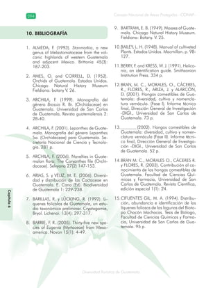 294
Diversidad florística de Guatemala
Consejo Nacional de Áreas Protegidas –CONAP–
Capítulo6
10. BIBLIOGRAFÍA
ALMEDA, F. (1993).1. Stanmarkia, a new
genus of Melastomataceae from the vol-
canic highlands of western Guatemala
and adjacent Mexico. Brittonia 45(3):
187-203.
AMES, O. and CORRELL, D. (1952).2.
Orchids of Guatemala. Estados Unidos.
Chicago Natural History Museum
Fieldiana: botany V. 26.
ARCHILA, F. (1999). Monografía del3.
género Brassia R. Br. (Orchidaceae) en
Guatemala. Universidad de San Carlos
de Guatemala, Revista guatemalensis 2:
28-40.
ARCHILA, F. (2001).4. Lepanthes de Guate-
mala. Monografía del género Lepanthes
Sw. (Orchidaceae) para Guatemala. Se-
cretaría Nacional de Ciencia y Tecnolo-
gía. 281 p.
ARCHILA, F. (2006). Novelties in Guate-5.
malan flora: The Coryanthes file (Orchi-
daceae). Selvyana 27(2) 147-153.
ARIAS, S. y VÉLIZ, M. E. (2006). Diversi-6.
dad y distribución de las Cactaceae en
Guatemala. E. Cano (Ed). Biodiversidad
de Guatemala 1: 229-238.
BARILLAS, R. y LÛCKING, R. (1992). Li-7.
quenes folícolos de Guatemala, un estu-
dio taxonómico preliminar. Cryptogamie,
Bryol. Lichenoi. 13(4): 297-317.
BARRIE, F. R. (2005). Thirty-five new spe-8.
cies of Eugenia (Myrtaceae) from Meso-
america. Novon 15(1): 4-49.
BARTRAM, E. B. (1949). Mosses of Guate-9.
mala. Chicago Natural History Museum.
Fieldiana: Botany. V. 25.
BAILEY, L. H. (1948). Manual of cultiveted10.
Plants. Estados Unidos. Macmillan. p. 98-
127.
BERRY, F. and KRESS, W. J. (1991).11. Helico-
nia, an identification guide. Smithsonian
Institution Press. 334 p.
BRAN, M. C., MORALES, O., CÁCERES,12.
R., FLORES, R., ARIZA, J. y ALARCÓN,
D. (2001). Hongos comestibles de Gua-
temala: diversidad, cultivo y nomencla-
tura vernácula. (Fase I). Informe técnico
final, Dirección General de Investigación
-DIGI., Universidad de San Carlos de
Guatemala. 73 p.
(2002). Hongos comestibles de13.
Guatemala: diversidad, cultivo y nomen-
clatura vernácula (Fase II). Informe técni-
co final, Dirección General de Investiga-
ción -DIGI., Universidad de San Carlos
de Guatemala. 52 p.
BRAN M. C., MORALES O., CÁCERES R.14.
y FLORES, R. (2003). Contribución al co-
nocimiento de los hongos comestibles de
Guatemala. Facultad de Ciencias Quí-
micas y Farmacia, Universidad de San
Carlos de Guatemala. Revista Científica,
edición especial 1(1): 24.
CIFUENTES GIL, M. A. (1994). Distribu-15.
ción, abundancia e identificación de los
líquenes foliosos de las lagunas del Bioto-
po Chocón Machacas. Tesis de Biólogo,
Facultad de Ciencias Químicas y Farma-
cia, Universidad de San Carlos de Gua-
temala. 95 p.
 