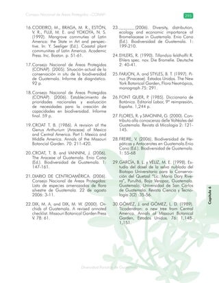 Diversidad florística de Guatemala
Consejo Nacional de Áreas Protegidas –CONAP– 295
lamalaatemaladeca
Capítulo6
CODEIRO, M., BRAGA, M. R., ESTÓN,16.
V. R., FUJI, M. E. and YOKOYA, N. S.
(1992). Mangrove commuties of Latin
America: the State in Art and perspec-
tive. In: Y. Seeliger (Ed.). Coastal plant
communities of Latin America. Academic
Press. Inc. Boston. p. 51-61.
Consejo Nacional de Áreas Protegidas17.
(CONAP). (2005). Situación actual de la
conservación in situ de la biodiversidad
de Guatemala. Informe de diagnóstico.
92 p.
Consejo Nacional de Áreas Protegidas18.
(CONAP). (2006). Establecimiento de
prioridades nacionales y evaluación
de necesidades para la creación de
capacidades en biodiversidad. Informe
final. 59 p.
CROAT T. B. (1986). A revision of the19.
Genus Anthurium (Araceae) of Mexico
and Central America. Part I: Mexico and
Middle America. Annals of the Missouri
Botancial Garden. 70: 211-420.
CROAT, T. B. and VANNINI, J. (2006).20.
The Araceae of Guatemala. Enio Cano
(Ed.). Biodiversidad de Guatemala. 1:
147-161.
DIARIO DE CENTROAMÉRICA. (2006).21.
Consejo Nacional de Áreas Protegidas:
Lista de especies amenazadas de flora
silvestre de Guatemala. 22 de agosto
2006: 3-11.
DIX, M. A. and DIX, M. W. (2000). Or-22.
chids of Guatemala. A revised annoted
checklist. Missouri Botanical Garden Press
V. 78: 61.
(2006). Diversity, distribution,23.
ecology and economic importance of
Bromeliaceae in Guatemala. Enio Cano
(Ed.). Biodiversidad de Guatemala. 1:
199-210.
EHLERS, R. (1990).24. Tillandsia feldhoffii R.
Ehlers spec. nov. Die Bromelie. Deutsche
2: 40-41.
FARJON, A. and STYLES, B. T. (1997).25. Pi-
nus (Pinaceae). Estados Unidos. The New
York Botanical Garden, Flora Neotrópica,
monograph 75: 291.
FONT QUER, P. (1985). Diccionario de26.
Botánica. Editorial Labor, 9ª reimpresión,
España. 1,244 p.
FLORES, R. y SIMONINI, G. (2000). Con-27.
tributo alla conoscenza delle Voltéales del
Guatemala. Revista di Micologia 2: 121-
145.
FREIRE, V. (2006). Biodiversidad de He-28.
páticas y Antocerotes en Guatemala.Enio
Cano (Ed.). Biodiversidad de Guatemala.
1: 55-68
GARCÍA, B. L. y VÉLIZ, M. E. (1998). Es-29.
tudio del dosel de la selva nublada del
Biotopo Universitario para la Conserva-
ción del Quetzal “Lic. Mario Dary Rive-
ra”, Purulhá, Baja Verapaz, Guatemala.
Guatemala, Universidad de San Carlos
de Guatemala. Revista Ciencia y Tecno-
logía 3(2) :35-56.
GÓMEZ, J. and GÓMEZ, L. D. (1989).30.
Ticodendron: a new tree from Central
America. Annals of Missouri Botanical
Garden, Estados Unidos. 76: 1,148-
1,151.
 