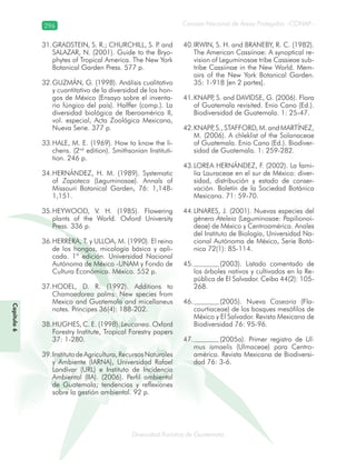 296
Diversidad florística de Guatemala
Consejo Nacional de Áreas Protegidas –CONAP–
Capítulo6
GRADSTEIN, S. R.; CHURCHILL, S. P. and31.
SALAZAR, N. (2001). Guide to the Bryo-
phytes of Tropical America. The New York
Botanical Garden Press. 577 p.
GUZMÁN, G. (1998). Análisis cualitativo32.
y cuantitativo de la diversidad de los hon-
gos de México (Ensayo sobre el inventa-
rio fúngico del país). Halffer (comp.). La
diversidad biológica de Iberoamérica II,
vol. especial, Acta Zoológica Mexicana,
Nueva Serie. 377 p.
HALE, M. E. (1969). How to know the li-33.
chens. (2nd
edition). Smithsonian Instituti-
tion. 246 p.
HERNÁNDEZ, H. M. (1989). Systematic34.
of Zapoteca (Leguminosae). Annals of
Missouri Botanical Garden, 76: 1,148-
1,151.
HEYWOOD, V. H. (1985). Flowering35.
plants of the World. Oxford University
Press. 336 p.
HERRERA, T. y ULLOA, M. (1990). El reino36.
de los hongos, micología básica y apli-
cada. 1ª edición. Universidad Nacional
Autónoma de México -UNAM y Fondo de
Cultura Económica. México. 552 p.
HODEL, D. R. (1992). Additions to37.
Chamaedorea palms: New species from
Mexico and Guatemala and micellaneus
notes. Principes 36(4): 188-202.
HUGHES, C. E. (1998).38. Leucanea. Oxford
Forestry Institute, Tropical Forestry papers
37: 1-280.
InstitutodeAgricultura,RecursosNaturales39.
y Ambiente (IARNA), Universidad Rafael
Landívar (URL) e Instituto de Incidencia
Ambiental (IIA). (2006). Perfil ambiental
de Guatemala; tendencias y reflexiones
sobre la gestión ambiental. 92 p.
IRWIN, S. H. and BRANEBY, R. C. (1982).40.
The American Cassiinae: A synoptical re-
vision of Leguminosae tribe Cassieae sub-
tribe Cassiinae in the New World. Mem-
oirs of the New York Botanical Garden.
35: 1-918 [en 2 partes].
KNAPP, S. and DAVIDSE, G. (2006). Flora41.
of Guatemala revisited. Enio Cano (Ed.).
Biodiversidad de Guatemala. 1: 25-47.
KNAPP, S., STAFFORD, M. and MARTÍNEZ,42.
M. (2006). A chleklist of the Solanaceae
of Guatemala. Enio Cano (Ed.). Biodiver-
sidad de Guatemala. 1: 259-282.
LOREA HERNÁNDEZ, F. (2002). La fami-43.
lia Lauraceae en el sur de México: diver-
sidad, distribución y estado de conser-
vación. Boletín de la Sociedad Botánica
Mexicana. 71: 59-70.
LINARES, J. (2001). Nuevas especies del44.
género Ateleia (Leguminosae: Papilionoi-
deae) de México y Centroamérica. Anales
del Instituto de Biología, Universidad Na-
cional Autónoma de México, Serie Botá-
nica 72(1): 85-114.
(2003). Listado comentado de45.
los árboles nativos y cultivados en la Re-
pública de El Salvador. Ceiba 44(2): 105-
268.
(2005). Nueva46. Casearia (Fla-
courtiaceae) de los bosques mesófilos de
México y El Salvador. Revista Mexicana de
Biodiversidad 76: 95-96.
(2005a). Primer registro de47. Ul-
mus ismaelis (Ulmaceae) para Centro-
américa. Revista Mexicana de Biodiversi-
dad 76: 3-6.
 