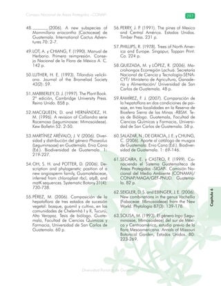 Diversidad florística de Guatemala
Consejo Nacional de Áreas Protegidas –CONAP– 297
lamalaatemaladeca
Capítulo6
(2006). A new subspecies of48.
Mammillaria eriacantha (Cactaceae) de
Guatemala. International Cactus Adven-
tures 70: 2-7.
LOT, A. y CHIANG, F. (1990). Manual de49.
Herbario. Primera reimpresión. Conse-
jo Nacional de la Flora de México A. C.
142 p.
LUTHER, H. E. (1993).50. Tillandsia velicki-
ana. Journal of the Bromeliad Society
43(2): 59.
MABBERLEY, D. J. (1997). The Plant Book.51.
2ª edición, Cambridge University Press.
Reino Unido. 858 p.
MACQUEEN, D. and HERNÁNDEZ, H.52.
M. (1996). A revision of Calliandra serie
Racemosa (Leguminosae: Mimosoideae).
Kew Bolletin 52: 2-50.
MARTÍNEZ ARÉVALO, J. V. (2006). Diver-53.
sidad y distribución del género Phaseolus
(Leguminsoae) en Guatemala. Enio Cano
(Ed.). Biodiversidad de Guatemala. 1:
219-227.
OH, S. H. and POTTER, D. (2006). De-54.
scription and phylogenetic position of a
new angiosperm family, Guamatelaceae,
inferred from chloroplast rbcl, atpB, and
matK sequences. Systematic Botany 31(4):
730-738.
PÉREZ, M. (2006). Composición de la55.
hepatoflora de tres estados de sucesión
vegetal: bosque, guamil y cultivo, en las
comunidades de Chelemhá I y II, Tucurú,
Alta Verapaz. Tesis de biólogo. Guate-
mala, Facultad de Ciencias Químicas y
Farmacia, Universidad de San Carlos de
Guatemala. 60 p.
PERRY, J. P. (1991). The pines of Mexico56.
and Central América. Estados Unidos.
Timber Press. 231 p.
PHILLIPS, R. (1978). Trees of North Amer-57.
ica and Europe. Singapur, Toppan Print.
Co. 224 p.
QUEZADA, M. y LÓPEZ, R. (2006). Ma-58.
crohongos Ecorregión Lachuá. Secretaría
Nacional de Ciencia y Tecnología-SENA-
CYT/ Ministerio de Agricultura, Ganade-
ría y Alimentación/ Universidad de San
Carlos de Guatemala. 48 p.
RAMÍREZ, F. J. (2007). Comparación de59.
la hepatoflora en dos condiciones de pai-
saje, en tres localidades en la Reserva de
Biosfera Sierra de las Minas -RBSM. Te-
sis de Biólogo. Guatemala, Facultad de
Ciencias Químicas y Farmacia, Universi-
dad de San Carlos de Guatemala. 58 p.
SALAZAR, N.; DE GRACIA, J. E. y CHUNG,60.
C. (2006). Aporte al catálogo de musgos
de Guatemala. Enio Cano (Ed.). Biodiver-
sidad de Guatemala. 1: 69-146.
SECAIRA, E. y CASTRO, F. (1999). Co-61.
nociendo el Sistema Guatemalteco de
Áreas Protegidas -SIGAP-. Comisión Na-
cional del Medio Ambiente (CONAMA)/
CONAP/MAGA/GEF-PNUD. Guatema-
la. 82 p.
SEIGLER, D. S. and EBINGER, J. E. (2006).62.
New combinations in the genus Vachellia
(Fabaceae: Mimosoideae) from the New
World. Phytologia 87(3): 139-178.
SOUSA, M. (1993). El género63. Inga (Legu-
minosae, Mimosoideae) del sur de Méxi-
co y Centroamérica, estudio previo de la
flora Mesoamericana. Annals of Missouri
Botanical Garden, Estados Unidos. 80:
223-269.
 