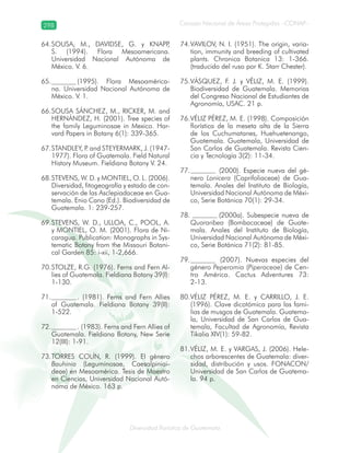 298
Diversidad florística de Guatemala
Consejo Nacional de Áreas Protegidas –CONAP–
SOUSA, M., DAVIDSE, G. y KNAPP,64.
S. (1994). Flora Mesoamericana.
Universidad Nacional Autónoma de
México. V. 6.
(1995). Flora Mesoamérica-65.
na. Universidad Nacional Autónoma de
México. V. 1.
SOUSA SÁNCHEZ, M., RICKER, M. and66.
HERNÁNDEZ, H. (2001). Tree species of
the family Leguminosae in Mexico. Har-
vard Papers in Botany 6(1): 339-365.
STANDLEY, P. and STEYERMARK, J. (1947-67.
1977). Flora of Guatemala. Field Natural
History Museum. Fieldiana Botany V. 24.
STEVENS, W. D. y MONTIEL, O. L. (2006).68.
Diversidad, fitogeografía y estado de con-
servación de las Asclepiadaceae en Gua-
temala. Enio Cano (Ed.). Biodiversidad de
Guatemala. 1: 239-257.
STEVENS, W. D., ULLOA, C., POOL, A.69.
y MONTIEL, O. M. (2001). Flora de Ni-
caragua. Publication: Monographs in Sys-
tematic Botany from the Missouri Botani-
cal Garden 85: i-xii, 1-2,666.
STOLZE, R.G. (1976). Ferns and Fern Al-70.
lies of Guatemala. Fieldiana Botany 39(I):
1-130.
. (1981). Ferns and Fern Allies71.
of Guatemala. Fieldiana Botany 39(II):
1-522.
. (1983). Ferns and Fern Allies of72.
Guatemala. Fieldiana Botany, New Serie
12(III): 1-91.
TORRES COLÍN, R. (1999). El género73.
Bauhinia (Leguminosae, Caesalpiniai-
deae) en Mesoamérica. Tesis de Maestro
en Ciencias, Universidad Nacional Autó-
noma de México. 163 p.
VAVILOV, N. I. (1951). The origin, varia-74.
tion, immunity and breeding of cultivated
plants. Chronica Botanica 13: 1-366.
(traducido del ruso por K. Starr Chester).
VÁSQUEZ, F. J. y VÉLIZ, M. E. (1999).75.
Biodiversidad de Guatemala. Memorias
del Congreso Nacional de Estudiantes de
Agronomía, USAC. 21 p.
VÉLIZ PÉREZ, M. E. (1998). Composición76.
florística de la meseta alta de la Sierra
de los Cuchumatanes, Huehuetenango,
Guatemala. Guatemala, Universidad de
San Carlos de Guatemala. Revista Cien-
cia y Tecnología 3(2): 11-34.
(2000). Especie nueva del gé-77.
nero Lonicera (Caprifoliaceae) de Gua-
temala. Anales del Instituto de Biología,
Universidad Nacional Autónoma de Méxi-
co, Serie Botánica 70(1): 29-34.
(2000a). Subespecie nueva de78.
Quararibea (Bombacaceae) de Guate-
mala. Anales del Instituto de Biología,
Universidad Nacional Autónoma de Méxi-
co, Serie Botánica 71(2): 81-85.
(2007). Nuevas especies del79.
género Peperomia (Piperaceae) de Cen-
tro América. Cactus Adventures 73:
2-13.
VÉLIZ PÉREZ, M. E. y CARRILLO, J. E.80.
(1996). Clave dicotómica para las fami-
lias de musgos de Guatemala. Guatema-
la, Universidad de San Carlos de Gua-
temala, Facultad de Agronomía, Revista
Tikalia XIV(1): 59-82.
VÉLIZ, M. E. y VARGAS, J. (2006). Hele-81.
chos arborescentes de Guatemala: diver-
sidad, distribución y usos. FONACON/
Universidad de San Carlos de Guatema-
la. 94 p.
 