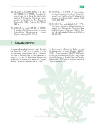 Diversidad florística de Guatemala
Consejo Nacional de Áreas Protegidas –CONAP– 299
lamalaatemaladeca
VÉLIZ, M. E., BARRIOS SOLÍS, A. R. y DÁ-82.
VILA PÉREZ, C. V. (2006). Actualización
taxonómica de la flora de Guatemala,
capitulo I. Pinophyta (Coníferas). Gua-
temala, Universidad de San Carlos de
Guatemala, DIGI. Proyecto 057-2006.
129 p.
WIGEND, M. and FOTHER, H. (2002).83.
A revision of the Central American genus
Solenophora (Gesneriaceae). Harvard
Papers in Botany 7(1): 37-78.
WILLIAMS, J. K. (1994). A new species,84.
Symphoricarpos guatemalensis (Caprifoli-
aceae) from Guatemala with a key to the
Mexican and Guatemalan species. Sida
16(2): 273-280.
ZANONI, T. A. and ADAMS, R. P. (1979).85.
The genus Juniperus (Cupressaceae) in
Mexico and Guatemala: Synonymy, key
and distributions of the taxa. México, Bo-
letín de la Sociedad Botánica de México
38: 83-121.
11. AGRADECIMIENTOS
A Maura Quezada y Roxanda López (Escuela
de Biología, USAC) por su apoyo con las
imágenes de macrohongos de la Ecorregión
Lachuá; a Fredy Archila, por su apoyo en la
revisión y corrección de la base de datos de
la familia Orchidaceae; a María del Carmen
Bran y Osbert Morales (Micoteca, USAC),
por brindarme la información de los hongos
de Guatemala; a Julio Morales (USCG,
USAC) y David Mendieta (AGUAT, USAC) por
brindarme información sobre las colecciones
de sus Herbarios; a Rosalito Barrios (Escuela
de Biología, USAC) por su apoyo constante y
certeros comentarios.
 