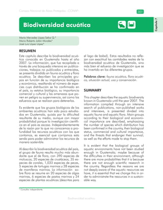 Consejo Nacional de Áreas Protegidas –CONAP– 301
Biodiversidad acuática
María Mercedes López-Selva Q.*
Mario Roberto Jolón Morales*
José Luis López López*
Biodiversidad acuática
Este capítulo describe la biodiversidad acuá-
tica conocida en Guatemala hasta el año
2007. La información, que fue recopilada a
través de una búsqueda intensiva en publica-
ciones, trabajos no publicados y entrevistas,
se presenta dividida en fauna acuática y flora
acuática. Se describen los principales gru-
pos en función de su importancia biológica
y económica, resaltando el número de espe-
cies cuya distribución se ha confirmado en
el país, su estatus biológico, su importancia
comercial y cultural y las amenazas que po-
nen en peligro su supervivencia, así como los
esfuerzos que se realizan para detenerlas.
Es evidente que los grupos biológicos de los
ambientes acuáticos han sido poco estudia-
dos en Guatemala, quizás por la dificultad
resultante de su medio, aunque con mayor
probabilidad porque la investigación científi-
ca en el país es escasa. Independientemente
de la razón por la que no conocemos a pro-
fundidad los recursos acuáticos con los que
contamos, es esencial que corrijamos esta
senda para poder administrar los recursos de
manera sostenible.
Al describir la biodiversidad acuática del país,
el grupo de fauna resulta mucho más abun-
dante que el de flora, con 390 especies de
moluscos, 20 especies de crustáceos, 35 es-
pecies de corales, 1,033 especies de peces,
5 especies de tortugas marinas y 28 especies
de mamíferos marinos. La información so-
bre flora se resume en 20 especies de algas
marinas, 6 especies de pastos marinos y 24
especies de plantas acuáticas (descritas para
el lago de Izabal). Estos resultados no refle-
jan con exactitud las cantidades reales de la
biodiversidad acuática de Guatemala, sino
más bien el esfuerzo de investigación que se
ha invertido en los diferentes grupos.
Palabras clave: fauna acuática, flora acuáti-
ca, situación actual, uso y conservación.
SUMMARY
This chapter describes the aquatic biodiversity
known in Guatemala until the year 2007. The
information compiled through an intensive
search of publications, non-published works
and interviews, is presented divided into
aquatic fauna and aquatic flora. Main groups
according to their biological and economi-
cal importance are described, emphasizing
the number of species which distribution has
been confirmed in the country, their biological
status, commercial and cultural importance,
and the threats that endanger their survival;
as well as the efforts made to stop them.
It is evident that the biological groups of
aquatic environments have not been studied
enough in Guatemala; maybe because of
the difficulties in their environment, although
there are more probabilities that it is because
there are not enough scientific research in
the country. Regardless the reasons we are
not deeply aware of the aquatic resources we
have, it is essential that we change this in or-
der to administrate the resources in a sustain-
able way.
RESUMEN
Capítulo7
* Consultor independiente.
 