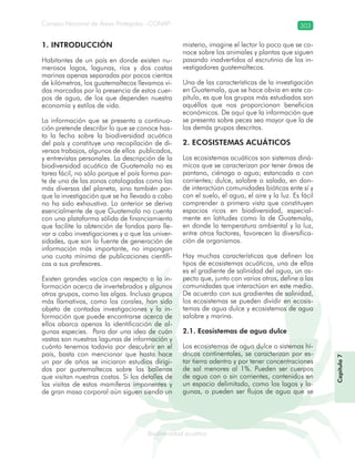 Consejo Nacional de Áreas Protegidas –CONAP– 303
Biodiversidad acuáticadodiver
1. INTRODUCCIÓN
Habitantes de un país en donde existen nu-
merosos lagos, lagunas, ríos y dos costas
marinas apenas separadas por pocos cientos
de kilómetros, los guatemaltecos llevamos vi-
das marcadas por la presencia de estos cuer-
pos de agua, de los que dependen nuestra
economía y estilos de vida.
La información que se presenta a continua-
ción pretende describir lo que se conoce has-
ta la fecha sobre la biodiversidad acuática
del país y constituye una recopilación de di-
versos trabajos, algunos de ellos publicados,
y entrevistas personales. La descripción de la
biodiversidad acuática de Guatemala no es
tarea fácil, no sólo porque el país forma par-
te de una de las zonas catalogadas como las
más diversas del planeta, sino también por-
que la investigación que se ha llevado a cabo
no ha sido exhaustiva. Lo anterior se deriva
esencialmente de que Guatemala no cuenta
con una plataforma sólida de financiamiento
que facilite la obtención de fondos para lle-
var a cabo investigaciones y a que las univer-
sidades, que son la fuente de generación de
información más importante, no impongan
una cuota mínima de publicaciones científi-
cas a sus profesores.
Existen grandes vacíos con respecto a la in-
formación acerca de invertebrados y algunos
otros grupos, como las algas. Incluso grupos
más llamativos, como los corales, han sido
objeto de contadas investigaciones y la in-
formación que puede encontrarse acerca de
ellos abarca apenas la identificación de al-
gunas especies. Para dar una idea de cuán
vastas son nuestras lagunas de información y
cuánto tenemos todavía por descubrir en el
país, basta con mencionar que hasta hace
un par de años se iniciaron estudios dirigi-
dos por guatemaltecos sobre las ballenas
que visitan nuestras costas. Si los detalles de
las visitas de estos mamíferos imponentes y
de gran masa corporal aún siguen siendo un
misterio, imagine el lector lo poco que se co-
noce sobre los animales y plantas que siguen
pasando inadvertidos al escrutinio de los in-
vestigadores guatemaltecos.
Una de las características de la investigación
en Guatemala, que se hace obvia en este ca-
pítulo, es que los grupos más estudiados son
aquéllos que nos proporcionan beneficios
económicos. De aquí que la información que
se presenta sobre peces sea mayor que la de
los demás grupos descritos.
2. ECOSISTEMAS ACUÁTICOS
Los ecosistemas acuáticos son sistemas diná-
micos que se caracterizan por tener áreas de
pantano, ciénaga o agua; estancada o con
corrientes; dulce, salobre o salada, en don-
de interactúan comunidades bióticas ente sí y
con el suelo, el agua, el aire y la luz. Es fácil
comprender a primera vista que constituyen
espacios ricos en biodiversidad, especial-
mente en latitudes como la de Guatemala,
en donde la temperatura ambiental y la luz,
entre otros factores, favorecen la diversifica-
ción de organismos.
Hay muchas características que definen los
tipos de ecosistemas acuáticos, una de ellas
es el gradiente de salinidad del agua, un as-
pecto que, junto con varios otros, define a las
comunidades que interactúan en este medio.
De acuerdo con sus gradientes de salinidad,
los ecosistemas se pueden dividir en ecosis-
temas de agua dulce y ecosistemas de agua
salobre y marina.
2.1. Ecosistemas de agua dulce
Los ecosistemas de agua dulce o sistemas hí-
dricos continentales, se caracterizan por es-
tar tierra adentro y por tener concentraciones
de sal menores al 1%. Pueden ser cuerpos
de agua con o sin corrientes, contenidos en
un espacio delimitado, como los lagos y la-
gunas, o pueden ser flujos de agua que se
Capítulo7
 