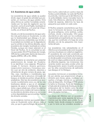 Consejo Nacional de Áreas Protegidas –CONAP– 305
Biodiversidad acuáticadodiver
2.2. Ecosistemas de agua salada
Los ecosistemas de agua salada se pueden
dividir, según el grado de salinidad que pre-
senten, en marinos y de agua salobre. Entre
estos últimos se cuentan humedales caracte-
rizados por los tipos de vegetación que los
recubren, como el canal Inglés, localizado en
el litoral del Atlántico, y el canal de Chiqui-
mulilla, en el litoral del Pacífico.
Quizás uno de los ecosistemas de agua salo-
bre más particulares en Guatemala, no sólo
por la biodiversidad que alberga y la can-
tidad de servicios ambientales que brinda a
la sociedad sino también por la degradación
que ha sufrido en las últimas décadas, sea el
ecosistema de manglar, localizado en ambos
litorales, aunque con mayor extensión en el
litoral del Pacífico. En la actualidad se esti-
ma que existen 20,579 hectáreas de mangle,
40% de las cuales están dentro de áreas pro-
tegidas (IARNA, URL e IIA, 2006).
Este ecosistema se caracteriza por presentar
predominancia de mangle (en Guatema-
la se identifican cinco especies: Rhizophora
mangle, R. harrisonii, Avicenia germinans,
Languncularia racemosa y Conocarpus erec-
ta) y por ser sitio de anidación, descanso y
alimentación de gran número de peces, rep-
tiles, aves, mamíferos e invertebrados que
se benefician de la estructura intrincada del
bosque, en donde encuentran refugio de de-
predadores. Este tipo de ecosistema es reco-
nocido mundialmente como uno de los más
biodiversos debido a que en él convergen
especies de peces e invertebrados de agua
dulce y agua salada que utilizan los sistemas
de canales como criadero de huevos y larvas.
La abundancia de éstos atrae a su vez a aves
y otros depredadores que encuentran fuentes
de alimento variadas.
Los ecosistemas marinos que pueden obser-
varse en Guatemala varían de una costa a
otra, ya que la geomorfología de ambas di-
fiere mucho, sobre todo en cuanto a tipos de
fondos y profundidades. La costa del Pacífico
es profunda, mientras que la del Atlántico tie-
ne profundidades menos marcadas hacia la
costa. Esta diferencia, además de la produc-
tividad de especies, determina los tipos de
pesquerías que existen en cada costa.
El Pacífico presenta características que favo-
recen la formación de bancos muy grandes
de peces pelágicos, como sardinas, jureles,
anchoas, atunes y barracudas. Otro grupo
abundante en esta costa son los crustáceos,
representado principalmente por los camaro-
nes, que han constituido a lo largo de varias
décadas una de las pesquerías más impor-
tantes del país.
Los ecosistemas más sobresalientes en el
Atlántico son el ecosistema de coral, los pastos
marinos y las playas con cobertura vegetativa.
El ecosistema de coral está constituido por
parches localizados en la bahía de Amatique,
en donde pueden encontrarse varias especies
de coral con algas y poblaciones de caracoles
de diferentes especies. Las inmersiones más
recientes revelan que estos corales sufren de
blanqueamiento severo (muerte) provocado
por las altas concentraciones de sedimento
que desagua el río Motagua.
Los pastos marinos son un ecosistema forma-
do por plantas que proporcionan refugio y
alimento para larvas, peces, crustáceos pe-
queños y tortugas marinas en sus primeros
años de desarrollo. Arrivillaga (1994) señala
la bahía La Graciosa, Punta de Manabique,
el lado este de la bahía de Amatique y la des-
embocadura del río Sarstún como los sitios
en donde pueden encontrarse extensas pra-
deras de pastos marinos.
Las playas del Atlántico son un ecosistema
importante para varias especies de tortugas
marinas que las utilizan para anidar. Se ex-
tienden hasta donde empieza la reventazón
y por lo tanto se les considera ecosistemas
Capítulo7
 