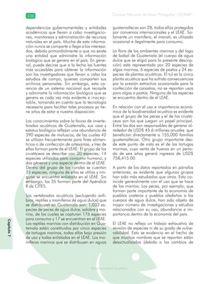 Consejo Nacional de Áreas Protegidas –CONAP–338
Biodiversidad acuáticaBiodiversidad acuática
dependencias gubernamentales y entidades
académicas que llevan a cabo investigacio-
nes, monitoreos y administración de recursos
naturales en el país. Mucha de esta informa-
ción nunca se comparte o llega a los interesa-
dos, debido primordialmente a que no existe
una entidad que administre la información
biológica que se genera en el país. En gene-
ral, puede decirse que a la fecha las fuentes
más accesibles para obtener la información
son los investigadores que llevan a cabo los
estudios de campo, quienes comparten sus
archivos personales. Sin embargo, esta ca-
rencia de un sistema nacional que recopile
y administre la información biológica que se
genera es cada vez más evidente e inacep-
table, tomando en cuenta que la tecnología
necesaria para facilitar tales procesos ya tie-
ne años de estar a nuestra disposición.
Los conocimientos sobre la fauna de inverte-
brados acuáticos de Guatemala, sus usos y
estatus biológico reflejan una abundancia de
390 especies de moluscos, de las cuales 42
se utilizan frecuentemente para fines alimen-
ticios o de confección de artesanías, y tres de
ellas forman parte de el LEAE. El grupo de los
crustáceos se describe con 20 especies, 14
especies utilizadas para consumo humano, y
dos géneros y una especie dentro de el LEAE.
Dentro del grupo de los corales se cuentan
35 especies, ninguna de ellas se utiliza y nin-
guna se encuentra enlistada en el LEAE. Sin
embargo, las 35 forman parte del Apéndice
II de CITES.
Los vertebrados acuáticos (excluyendo anfi-
bios, reptiles y mamíferos de agua dulce) que
se distribuyen en Guatemala son: 1,033 es-
pecies de peces de agua dulce, salobre y ma-
rina, de los cuales se capturan 176 especies
para consumo y 17 se encuentran en el LEAE.
Los reptiles marinos con distribución en Gua-
temala están constituidos por cinco especies
de tortugas marinas, todas ellas bajo presión
de uso y todas enlistadas en el LEAE. Los ma-
míferos marinos que se distribuyen en aguas
guatemaltecas son 28, todos ellos protegidos
por convenios internacionales y el LEAE. So-
lamente un mamífero, el manatí, es utilizado
ocasional e ilegalmente para consumo.
La flora de los ambientes marinos y del lago
de Izabal de Guatemala (el cuerpo de agua
dulce que se eligió para la presente descrip-
ción) está representada por 20 especies de
algas marinas, 6 especies de pastos y 24 es-
pecies de plantas acuáticas. El tul es la única
planta acuática que ha sufrido consecuencias
por la presión extractiva ocasionada para la
confección de canastos; no se reportan usos
para algas o pastos. Ninguna de las especies
se encuentra dentro de el LEAE.
En relación con el uso e importancia econó-
mica de la biodiversidad acuática es evidente
que el grupo de los peces y el de los crustá-
ceos son los que juegan un papel principal.
Entre los dos son responsables de generar al-
rededor de USD$ 45.6 millones anuales que
benefician directamente a 155,000 familias
guatemaltecas. Otro grupo importante des-
de este punto de vista es el de las tortugas
marinas, cuya venta de huevos en un perío-
do de seis años generó ingresos de USD$
758,415.00.
A partir de los datos reportados en párrafos
anteriores, es evidente que algunos grupos
han sido más estudiados que otros. Esto co-
incide generalmente con el uso que se hace
de los mismos. Los peces, por ejemplo, que
forman parte importante de la economía de
pueblos costeros y pueblos aledaños a los
cuerpos de agua dulce, han sido objeto de
mayor número de investigaciones y estudios
relacionados con su uso, abundancia e im-
portancia dentro de la economía del país.
El LEAE no refleja un trabajo exhaustivo de
revisión de especies ni de su grado de vulne-
rabilidad. Esto se evidencia en el hecho de
que muchos nombres que se reportan están
desactualizados (debido a los cambios de
Capítulo7
 