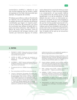 Consejo Nacional de Áreas Protegidas –CONAP– 339
Biodiversidad acuáticadodiver
nomenclatura científica) y además en que
hay muchas especies que se omiten a pesar
de aparecer en las listas internacionales (por
ejemplo, 35 especies de corales).
El trabajo que se lleva a cabo en Guatemala
en relación con la protección de especies
en peligro de extinción requiere de esfuerzos
coordinados que logren un impacto positi-
vo en la reducción de amenazas, así como
de monitoreos que reflejen el grado del im-
pacto de dichos esfuerzos. Esta reflexión se
deriva de varios casos concretos, como el
de la protección de tortugas marinas y del
manatí, por mencionar algunos. En ambos
casos observamos que el país tiene ya varias
décadas de llevar a cabo acciones dirigidas
a su conservación, sin que pueda medirse
si las poblaciones de ambos grupos se han
beneficiado o no de los esfuerzos. El LEAE
debería de servir como un instrumento so-
bre el cual se basen las acciones dirigidas a
conservar ciertas especies, con la finalidad
de que las mismas puedan sacarse de la lis-
ta en tiempos establecidos. Sin embargo, el
trabajo que se hace alrededor de la actuali-
zación de la lista se basa principalmente en
la inclusión de nuevas especies y no en ana-
lizar el estado de las que ya se encuentran
dentro de la misma.
6. NOTAS
PALOMO1. , G. (2007). Trabajos de moluscos en Guate-
mala (Comunicación personal). Guatemala, Universi-
dad del Valle de Guatemala.
JOLÓN2. , M. (2007). Crustáceos de importancia co-
mercial en Guatemala (entrevista). Guatemala.
PROBIOMA.
GUTIÉRREZ3. , L. (2007). Estudios de Biología Marina en
el Atlántico (entrevista). Guatemala, Asociación de Bio-
logía Marina de Guatemala.
El estudio de Kinh4. et al. (2006) incluye especies de es-
teros.
Para nomenclatura de UICN ver www.iucnredlist.org.5.
Categoría 16. Significado: Casi extintas. No existen repor-
tes durante los últimos 50 años. Categoría 2 Significado
En grave peligro. Estas incluyen a las que se encuen-
tran en peligro de extinción por pérdida de hábitat, co-
mercio, tener poblaciones muy pequeñas, endemismo
nacional o regional con distribución limitada. Categoría
3. Significado Manejo especial/ Uso Controlado. In-
cluye las especies que se encuentran amenazadas por
explotación o pérdida de hábitat, pero el estado de sus
poblaciones permite su uso y explotación regulada, en-
démicas regionales (Fuente CONAP 2000).
Pertenecientes a 26 familias en el litoral del Pacífico y a 207.
familias en el Caribe. El total de 108 especies pertenece a
33 familias; 36 especies se encuentran reportadas para el
Caribe y 72 para el Pacífico (Jolón et al., 2005).
Impacto sinérgico: entendido como los efectos negativos8.
continuados (en escala temporal) sobre especies no obje-
tivos y la coincidencia de diferentes pesquerías en la Zona
Económica Exclusiva del país (escala geográfica).
EMA = Especie marina, ECAP = Especie continental de9.
agua dulce, ECE = Especie continental de estero.
HERRERA10. , F. (2007). Situación actual de cetáceos en
Guatemala (entrevista). Guatemala. Departamento de
Vida Silvestre, Consejo Nacional de Áreas Protegidas.
MALDONADO11. , M. (2007). Flora acuática. Guatema-
la. Departamento de Biología, Universidad del Valle de
Guatemala.
MALDONADO12. , M. (2007). Flora acuática. Guatema-
la. Departamento de Biología, Universidad del Valle de
Guatemala.
Capítulo7
 