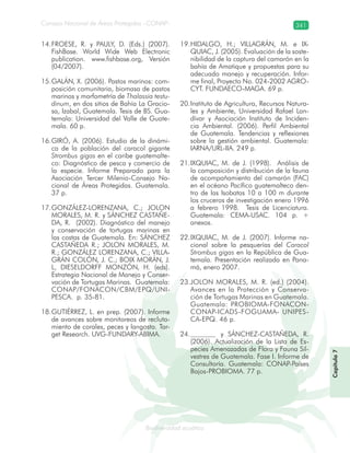 Consejo Nacional de Áreas Protegidas –CONAP– 341
Biodiversidad acuáticadodiver
FROESE14. , R. y PAULY, D. (Eds.) (2007).
FishBase. World Wide Web Electronic
publication. www.fishbase.org, Versión
(04/2007).
GALÁN15. , X. (2006). Pastos marinos: com-
posición comunitaria, biomasa de pastos
marinos y morfometría de Thalassia testu-
dinum, en dos sitios de Bahía La Gracio-
sa, Izabal, Guatemala. Tesis de BS. Gua-
temala: Universidad del Valle de Guate-
mala. 60 p.
GIRÓ16. , A. (2006). Estudio de la dinámi-
ca de la población del caracol gigante
Strombus gigas en el caribe guatemalte-
co: Diagnóstico de pesca y comercio de
la especie. Informe Preparado para la
Asociación Tercer Milenio-Consejo Na-
cional de Áreas Protegidas. Guatemala.
37 p.
GONZÁLEZ-LORENZANA17. , C.; JOLON
MORALES, M. R. y SÁNCHEZ CASTAÑE-
DA, R. (2002). Diagnóstico del manejo
y conservación de tortugas marinas en
las costas de Guatemala. En: SÁNCHEZ
CASTAÑEDA R.; JOLON MORALES, M.
R.; GONZÁLEZ LORENZANA, C.; VILLA-
GRÁN COLÓN, J. C.; BOIX MORÁN, J.
L, DIESELDORFF MONZÓN, H. (eds).
Estrategia Nacional de Manejo y Conser-
vación de Tortugas Marinas. Guatemala:
CONAP/FONACON/CBM/EPQ/UNI-
PESCA. p. 35-81.
GUTIÉRREZ18. , L. en prep. (2007). Informe
de avances sobre monitoreos de recluta-
miento de corales, peces y langosta. Tar-
get Research. UVG-FUNDARY-ABIMA.
HIDALGO19. , H.; VILLAGRÁN, M. e IX-
QUIAC, J. (2005). Evaluación de la soste-
nibilidad de la captura del camarón en la
bahía de Amatique y propuestas para su
adecuado manejo y recuperación. Infor-
me final, Proyecto No. 024-2002 AGRO-
CYT. FUNDAECO-MAGA. 69 p.
Instituto de Agricultura, Recursos Natura-20.
les y Ambiente, Universidad Rafael Lan-
dívar y Asociación Instituto de Inciden-
cia Ambiental. (2006). Perfil Ambiental
de Guatemala. Tendencias y reflexiones
sobre la gestión ambiental. Guatemala:
IARNA/URL-IIA. 249 p.
IXQUIAC21. , M. de J. (1998). Análisis de
la composición y distribución de la fauna
de acompañamiento del camarón (FAC)
en el océano Pacífico guatemalteco den-
tro de las Isobatas 10 a 100 m durante
los cruceros de investigación enero 1996
a febrero 1998. Tesis de Licenciatura.
Guatemala: CEMA-USAC. 104 p. +
anexos.
IXQUIAC22. , M. de J. (2007). Informe na-
cional sobre la pesquerías del Caracol
Strombus gigas en la República de Gua-
temala. Presentación realizada en Pana-
má, enero 2007.
JOLON MORALES23. , M. R. (ed.) (2004).
Avances en la Protección y Conserva-
ción de Tortugas Marinas en Guatemala.
Guatemala: PROBIOMA-FONACON-
CONAP-ICADS-FOGUAMA- UNIPES-
CA-EPQ. 46 p.
y24. SÁNCHEZ-CASTAÑEDA, R.
(2006). Actualización de la Lista de Es-
pecies Amenazadas de Flora y Fauna Sil-
vestres de Guatemala. Fase I. Informe de
Consultoría. Guatemala: CONAP-Países
Bajos-PROBIOMA. 77 p.
Capítulo7
 
