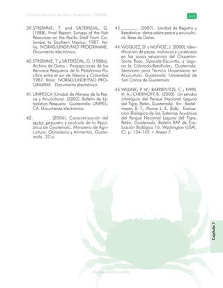 Consejo Nacional de Áreas Protegidas –CONAP– 343
Biodiversidad acuáticadodiver
STRØMME,39. T. and SÆTERSDAL, G.
(1988). Final Report: Surveys of the Fish
Resources on the Pacific Shelf From Co-
lombia to Southern Mexico, 1987. Ita-
lia: NORAD/UNDP/FAO PROGRAMME.
Documento electrónico.
STRØMME,40. T. y SÆTERSDAL, G. (1988a).
Archivo de Datos - Prospecciones de los
Recursos Pesqueros de la Plataforma Pa-
cífica entre el sur de México y Colombia
1987. Italia: NORAD/UNDP/FAO PRO-
GRAMME. Documento electrónico.
UNIPESCA (Unidad de Manejo de la Pes-41.
ca y Acuicultura). (2002). Boletín de Es-
tadística Pesquera. Guatemala: UNIPES-
CA. Documento electrónico.
. (2006). Caracterización del42.
sector pesquero y acuícola de la Repú-
blica de Guatemala. Ministerio de Agri-
cultura, Ganadería y Alimentos, Guate-
mala. 32 p.
. (2007). Unidad de Registro y43.
Estadística: datos sobre pesca y acuicultu-
ra. Base de Datos.
VÁSQUEZ44. , D. y MUÑOZ, J. (2000). Iden-
tificación de peces, moluscos y crustáceos
en las zonas estuarinas del Chapetón-
Santa Rosa, Sipacate-Escuintla, y Lagu-
na la Colorada-Retalhuleu, Guatemala.
Seminario para Técnico Universitario en
Acuicultura. Guatemala: Universidad de
San Carlos de Guatemala
WILLINK45. , P. W.; BARRIENTOS, C.; KHIN,
H. A.; CHERNOFF, B. (2000). Un estudio
ictiológico del Parque Nacional Laguna
del Tigre, Petén, Guatemala. En: Bestel-
meyer, B. T.; Alonso L. E. (Eds). Evalua-
ción Biológica de los Sistemas Acuáticos
del Parque Nacional Laguna del Tigre,
Petén, Guatemala. Boletín RAP de Eva-
luación Biológica 16. Washington (USA):
CI. p. 134-142 + Anexo 7.
Capítulo7
 