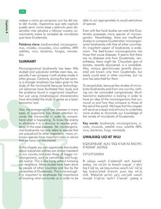 Consejo Nacional de Áreas Protegidas –CONAP–346346
Agentes subcelulares y microorganismosgenAg
rodean y cómo se comparan con los del res-
to del mundo. Esperamos que este capítulo
pueda servir como base y estímulo para de-
sarrollar más estudios y reforzar nuestro co-
nocimiento sobre la variedad de microbiota
que tiene Guatemala.
Palabras clave: biodiversidad, microorganis-
mos, viroides, virusoides, virus satélites, ARN
satélites, virus, bacterias, hongos, nemato-
dos.
SUMMARY
Microorganismal biodiversity has been little
studied and subcelular entities even less, es-
pecially if we compare it with studies made in
other groups. Certainly, during this last centu-
ry a stronger emphasis has been given to the
study of the microworld because technologi-
cal advances have facilitated their study and
the problems found in organismal classifica-
tion just using morphological characteristics
have stimulated the study of genes as a basic
taxonomic tool.
Also, the emergence of new diseases in many
types of organisms has driven attention to-
wards the microworld in order to compre-
hend what is happening. To know the enemy
to eliminate it is a stimulus to resolve prob-
lems, in this case diseases. Yet, microorganis-
mal biodiversity not only refers to species that
are prejudicial to other organisms; many un-
known species have important roles in nature
that we have not discovered.
In this chapter you can appreciate that studies
about subcelular entities are almost inexistent
in our country and even those of bigger mi-
croorganisms, such as nematodes and fungi,
are scarce. This is like living without knowing
our neighbors. Many studies have been done
by people of other countries and few by the
universities of Guatemala. This is not enough.
It is important to emphasize the importance
of knowing what surrounds us in order to be
able to act appropriately to avoid extinctions
of species
Even with few local studies we note that Gua-
temala possesses many species of microor-
ganism. Nevertheless, there are insufficient
studies to compare Guatemalan microorgan-
ismal biodiversity with that of other countries.
An important aspect of biodiversity is ende-
mism. The best-known microorganisms are
those that cause diseases. It seems that there
are no diseases only from Guatemala; nev-
ertheless, there might be. Chocolate spot of
tomato, recently discovered, is a candidate.
Also, various geminiviruses recently discov-
ered are known only from Guatemala, but
easily could exist in other countries, but no
one has searched for them.
To recapitulate, because few studies of micro-
biota biodiversity exist from any country, noth-
ing can be concluded comparatively. Much
taxonomic exploration is lacking in order to
have an idea of the microorganisms that sur-
round us and how they compare to those of
the rest of the world. We hope that this chapter
will serve as a basis and stimulus to undertake
more studies to illuminate our knowledge of
the variety of microbiota of Guatemala.
Key words: biodiversity, microorganisms, vi-
roids, virusoids, satellite virus, satellite ARN,
virus, bacterias, fungi, nematods.
UWAJXAQ UQ’AT WUJ
EQA’LENELAB’ ALA’J TAQ K’AJK’AS RACHI’L
K’ASNAK’ JASTAQ
CH’UTI’SANEM
Ri jalajoj uwach k’aslemalil rech kasnak’
jastaq, ma no’jim ta kiwach xuquje’ ri ala’j
taq k’ajk’as, we kajunumax uwach ruk’ nik’aj
taq tzukno’jchak b’anom puwi taq nik’aj
chik. Wakamik ya’om uq’ij uno’jixik uwach
ronojel k’ajk’as rachi’l k’asnak’ jastaq e
Capítulo8
 