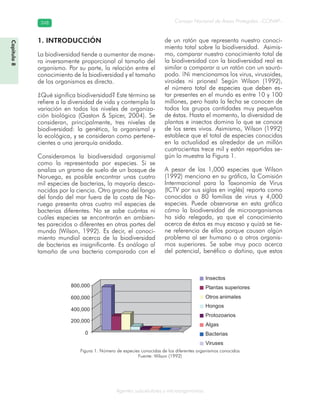 Consejo Nacional de Áreas Protegidas –CONAP–348348
Agentes subcelulares y microorganismos
0
200,000
400,000
600,000
800,000
Insectos
Plantas superiores
Otros animales
Hongos
Protozoarios
Algas
Bacterias
Viruses
1. INTRODUCCIÓN
La biodiversidad tiende a aumentar de mane-
ra inversamente proporcional al tamaño del
organismo. Por su parte, la relación entre el
conocimiento de la biodiversidad y el tamaño
de los organismos es directa.
¿Qué significa biodiversidad? Este término se
refiere a la diversidad de vida y contempla la
variación en todos los niveles de organiza-
ción biológica (Gaston & Spicer, 2004). Se
consideran, principalmente, tres niveles de
biodiversidad: la genética, la organismal y
la ecológica, y se consideran como pertene-
cientes a una jerarquía anidada.
Consideramos la biodiversidad organismal
como la representada por especies. Si se
analiza un gramo de suelo de un bosque de
Noruega, es posible encontrar unas cuatro
mil especies de bacterias, la mayoría desco-
nocidas por la ciencia. Otro gramo del fango
del fondo del mar fuera de la costa de No-
ruega presenta otras cuatro mil especies de
bacterias diferentes. No se sabe cuántas ni
cuáles especies se encontrarán en ambien-
tes parecidos o diferentes en otras partes del
mundo (Wilson, 1992). Es decir, el conoci-
miento mundial acerca de la biodiversidad
de bacterias es insignificante. Es análogo al
tamaño de una bacteria comparado con el
de un ratón que representa nuestro conoci-
miento total sobre la biodiversidad. Asimis-
mo, comparar nuestro conocimiento total de
la biodiversidad con la biodiversidad real es
similar a comparar a un ratón con un sauró-
podo. ¡Ni mencionamos los virus, virusoides,
viroides ni priones! Según Wilson (1992),
el número total de especies que deben es-
tar presentes en el mundo es entre 10 y 100
millones, pero hasta la fecha se conocen de
todos los grupos cantidades muy pequeñas
de éstas. Hasta el momento, la diversidad de
plantas e insectos domina lo que se conoce
de los seres vivos. Asimismo, Wilson (1992)
establece que el total de especies conocidas
en la actualidad es alrededor de un millón
cuatrocientas trece mil y están repartidas se-
gún lo muestra la Figura 1.
A pesar de las 1,000 especies que Wilson
(1992) menciona en su gráfica, la Comisión
Intermacional para la Taxonomía de Virus
(ICTV por sus siglas en inglés) reporta como
conocidas a 80 familias de virus y 4,000
especies. Puede observarse en esta gráfica
cómo la biodiversidad de microorganismos
ha sido relegada, ya que el conocimiento
acerca de éstos es muy escaso y quizá se tie-
ne referencia de ellos porque causan algún
problema al ser humano o a otros organis-
mos superiores. Se sabe muy poco acerca
del potencial, benéfico o dañino, que estos
Figura 1. Número de especies conocidas de los diferentes organismos conocidos
Fuente: Wilson (1992)
Capítulo8
 