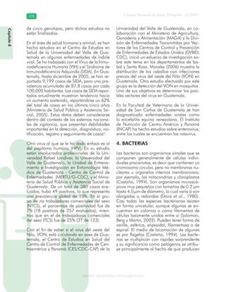 Consejo Nacional de Áreas Protegidas –CONAP–358358
Agentes subcelulares y microorganismosgenAg
de cinco genotipos, pero dichos estudios no
están finalizados.
En el área de salud humana y animal, se han
hecho estudios en el Centro de Estudios en
Salud de la Universidad del Valle de Gua-
temala en algunas enfermedades de índole
viral. Se ha trabajado con el Virus de la Inmu-
nodeficiencia Humana (VIH) y el Síndrome de
Inmunodeficiencia Adquirida (SIDA). En Gua-
temala, hasta diciembre de 2005, se han re-
portado 9,199 casos de SIDA, para una pre-
valencia acumulada de 87.8 casos por cada
100,000 habitantes. Los casos de SIDA repor-
tados anualmente muestran tendencia hacia
un aumento sostenido, reportándose un 62%
del total de casos en los últimos cinco años
(Ministerio de Salud Pública y Asistencia So-
cial, 2005). Estos datos deben considerarse
dentro del contexto de los sistemas naciona-
les de vigilancia, que presentan debilidades
importantes en la detección, diagnóstico, no-
tificación, registro y seguimiento de casos2
.
Otro virus al que se le ha dado énfasis es al
del papiloma humano (HPV). En su estudio
están involucrados profesionales de la Uni-
versidad Rafael Landívar, la Universidad del
Valle de Guatemala, la Unidad de Entrena-
miento e Investigación en Entomología Mé-
dica de Guatemala - Centro de Control de
Enfermedades (MERTU/G-CDC), y el Minis-
terio de Salud Pública y Asistencia Social de
Guatemala. De un total de 380 casos eva-
luados, hubo 49 positivos, lo que representa
una prevalencia global de 13%. En el gru-
po de no trabajadores comerciales del sexo
(NTCS), el porcentaje de positividad fue de
7% (18 positivos de 257 evaluados), mien-
tras que en el de trabajadoras comerciales
del sexo (TCS) fue de 25% (31 de 123).
Con el fin de saber si el virus del oeste del
Nilo, VON, está circulando en aves de Gua-
temala, el Centro de Estudios en Salud del
Centro de Control de Enfermedades de Cen-
troamérica y Panamá (CES/CDC-CAP) de la
Universidad del Valle de Guatemala, en co-
laboración con el Ministerio de Agricultura,
Ganadería y Alimentación (MAGA) y la Divi-
sión de Enfermedades Transmitidas por Vec-
tores de los Centros de Control y Prevención
de Enfermedades de Estados Unidos (DVBID,
CDC), inició un esfuerzo de investigación so-
bre este tema en los departamentos de Iza-
bal y Santa Rosa. Morales (2006) muestra la
distribución de los caballos con infecciones
previas del virus del oeste del Nilo (VON) en
Guatemala. Otro estudio efectuado por este
grupo es la detección del VON en mosquitos.
Uno de sus objetivos es determinar los posi-
bles vectores del virus en Guatemala.
En la Facultad de Veterinaria de la Univer-
sidad de San Carlos de Guatemala se han
diagnosticado enfermedades virales como
la encefalitis equina venezolana. El Instituto
de Nutrición de Centro América y Panamá
(INCAP) ha hecho estudios sobre enterovirus,
entre los cuales se encuentran los rotavirus.
4. BACTERIAS
Las bacterias son organismos simples que se
componen generalmente de células indivi-
duales procariotas, es decir que contienen un
cromosoma circular, pero no membranas nu-
cleares u organelos internos membranosos;
por ejemplo, las mitocondrias y cloroplastos
(Castaño, 1994). Son organismos microscó-
picos muy pequeños con tamaños de 0.2 μm
hasta 4.0 μm de diámetro, lo cual varía si son
alargadas o redondas (Davis et al., 1980).
Casi todas las especies bacterianas existen
en forma unicelular, aunque algunas se en-
cuentran en colonias o como filamentos de
células laxamente unidas entre sí (Solomon,
Berg y Martin, 2002). Pueden tener forma de
varilla, esférica, elipsoidal, filamentosa o de
espiral. El medio de locomoción de algunas
es por flagelos (Castaño, 1994). Las bacte-
rias se multiplican con rapidez sorprendente
y su significancia como patógenos se atribu-
ye principalmente al hecho de que producen
Capítulo8
 