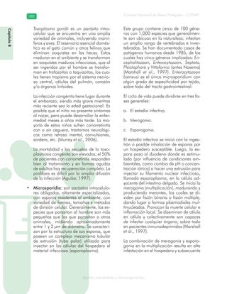 Consejo Nacional de Áreas Protegidas –CONAP–382382
Agentes subcelulares y microorganismosgenAg
Toxoplasma gondii es un parásito intra-
celular que se encuentra en una amplia
variedad de animales, incluyendo mamí-
feros y aves. El reservorio esencial domés-
tico es el gato común y otros felinos que
eliminan ooquistes en las heces. Éstos
maduran en el ambiente y se transforman
en ooquistes maduros infecciosos, que al
ser ingeridos por el hombre se transfor-
man en trofozoitos o taquizoitos, los cua-
les tienen tropismo por el sistema nervio-
so central, células del pulmón, corazón
y/o órganos linfoides.
La infección congénita tiene lugar durante
el embarazo, siendo más grave mientras
más reciente sea la edad gestacional. Es
posible que el niño no presente síntomas
al nacer, pero puede desarrollar la enfer-
medad meses o años más tarde. La ma-
yoría de estos niños sufren coriorretinitis
con o sin ceguera, trastornos neurológi-
cos como retraso mental, convulsiones,
sordera, etc. (Murray et al., 2006).
La mortalidad y las secuelas de la toxo-
plasmosis congénita son elevadas; el 50%
de pacientes con coriorretinitis responden
bien al tratamiento y en formas agudas
de adultos hay recuperación completa. La
profilaxis es difícil por la amplia difusión
de la infección (Aguilar, 1997).
Microsporidia:• son parásitos intracelula-
res obligados, altamente especializados,
con esporas resistentes al ambiente, con
variedad de formas, tamaños y métodos
de división celular. Generalmente, las es-
pecies que parasitan al hombre son más
pequeñas que las que parasitan a otros
animales, midiendo aproximadamente
entre 1 y 2 μm de diámetro. Se caracteri-
zan por la estructura de sus esporas, que
poseen un complejo mecanismo tubular
de extrusión (tubo polar) utilizado para
inyectar en las células del hospedero el
material infeccioso (esporoplasma).
Este grupo contiene cerca de 100 géne-
ros con 1,000 especies que generalmen-
te son ubicuas en la naturaleza; infectan
un amplio rango de vertebrados e inver-
tebrados. Se han documentado casos de
patógenos humanos desde 1985, de los
cuales hay cinco géneros implicados: En-
cephalitozoon, Enterocytozoon, Septata,
Pleistophora y Vittaforma (antes Nosema)
(Marshall et al., 1997). Enterocytozoon
bieneusi es el único microsporidium con
algún grado de especificidad por tejido,
sobre todo del tracto gastrointestinal.
El ciclo de vida puede dividirse en tres fa-
ses generales:
El estadío infectivo.a.
Merogonia.b.
Esporogonia.c.
El estadío infectivo se inicia con la inges-
tión o posible inhalación de esporas por
un hospedero susceptible. Luego, la es-
pora pasa al duodeno donde es estimu-
lada (por influencia de condiciones am-
bientales, como cambio de pH o concen-
tración iónica) a hacer una extrusión para
inyectar su filamento nuclear infeccioso,
llamado esporoplasma, en la célula ad-
yacente del intestino delgado. Se inicia la
merogonia (multiplicación), madurando y
produciendo merontes, los cuales se di-
viden por fisión binaria o fisión múltiple,
dando lugar a formas plasmodiales mul-
tinucleadas. Provocan la muerte celular e
inflamación local. Se diseminan de célula
en célula y colectivamente son capaces
de infectar cualquier órgano, sobre todo
en pacientes inmunodeprimidos (Marshall
et al., 1997).
La combinación de merogonia y esporo-
gonia en la multiplicación resulta en alta
infestación en el hospedero y subsecuente
Capítulo8
 
