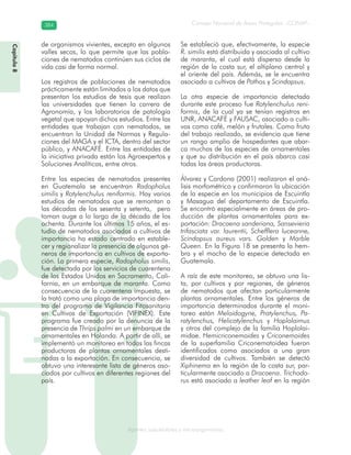 Consejo Nacional de Áreas Protegidas –CONAP–384384
Agentes subcelulares y microorganismosgenAg
de organismos vivientes, excepto en algunos
valles secos, lo que permite que las pobla-
ciones de nematodos continúen sus ciclos de
vida casi de forma normal.
Los registros de poblaciones de nematodos
prácticamente están limitados a los datos que
presentan los estudios de tesis que realizan
las universidades que tienen la carrera de
Agronomía, y los laboratorios de patología
vegetal que apoyan dichos estudios. Entre las
entidades que trabajan con nematodos, se
encuentran la Unidad de Normas y Regula-
ciones del MAGA y el ICTA, dentro del sector
público, y ANACAFÉ. Entre las entidades de
la iniciativa privada están los Agroexpertos y
Soluciones Analíticas, entre otros.
Entre las especies de nematodos presentes
en Guatemala se encuentran Radopholus
similis y Rotylenchulus reniformis. Hay varios
estudios de nematodos que se remontan a
las décadas de los sesenta y setenta, pero
toman auge a lo largo de la década de los
ochenta. Durante los últimos 15 años, el es-
tudio de nematodos asociados a cultivos de
importancia ha estado centrado en estable-
cer y regionalizar la presencia de algunos gé-
neros de importancia en cultivos de exporta-
ción. La primera especie, Radopholus similis,
fue detectada por los servicios de cuarentena
de los Estados Unidos en Sacramento, Cali-
fornia, en un embarque de maranta. Como
consecuencia de la cuarentena impuesta, se
la trató como una plaga de importancia den-
tro del programa de Vigilancia Fitosanitaria
en Cultivos de Exportación (VIFINEX). Este
programa fue creado por la denuncia de la
presencia de Thrips palmi en un embarque de
ornamentales en Holanda. A partir de allí, se
implementó un monitoreo en todas las fincas
productoras de plantas ornamentales desti-
nadas a la exportación. En consecuencia, se
obtuvo una interesante lista de géneros aso-
ciados por cultivos en diferentes regiones del
país.
Se estableció que, efectivamente, la especie
R. similis está distribuida y asociada al cultivo
de maranta, el cual está disperso desde la
región de la costa sur, el altiplano central y
el oriente del país. Además, se le encuentra
asociado a cultivos de Pothos y Scindapsus.
La otra especie de importancia detectada
durante este proceso fue Rotylenchulus reni-
formis, de la cual ya se tenían registros en
UNR, ANACAFÉ y FAUSAC, asociado a culti-
vos como café, melón y frutales. Como fruto
del trabajo realizado, se evidencia que tiene
un rango amplio de hospedantes que abar-
ca muchas de las especies de ornamentales
y que su distribución en el país abarca casi
todas las áreas productoras.
Álvarez y Cardona (2001) realizaron el aná-
lisis morfométrico y confirmaron la ubicación
de la especie en los municipios de Escuintla
y Masagua del departamento de Escuintla.
Se encontró especialmente en áreas de pro-
ducción de plantas ornamentales para ex-
portación: Dracaena sanderiana, Sansevieria
trifasciata var. laurentii, Schefflera luceanne,
Scindapsus aureus vars. Golden y Marble
Queen. En la Figura 18 se presenta la hem-
bra y el macho de la especie detectada en
Guatemala.
A raíz de este monitoreo, se obtuvo una lis-
ta, por cultivos y por regiones, de géneros
de nematodos que afectan particularmente
plantas ornamentales. Entre los géneros de
importancia determinados durante el moni-
toreo están Meloidogyne, Pratylenchus, Pa-
ratylenchus, Helicotylenchus y Hoplolaimus
y otros del complejo de la familia Hoplolai-
midae. Hemicriconemoides y Criconemoides
de la superfamilia Criconematoidea fueron
identificados como asociados a una gran
diversidad de cultivos. También se detectó
Xiphinema en la región de la costa sur, par-
ticularmente asociado a Dracaena. Trichodo-
rus está asociado a leather leaf en la región
Capítulo8
 