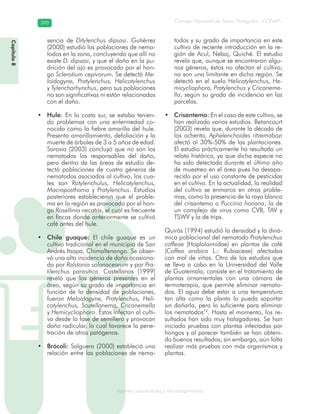 Consejo Nacional de Áreas Protegidas –CONAP–390390
Agentes subcelulares y microorganismosgenAg
sencia de Ditylenchus dipsasi. Gutiérrez
(2000) estudió las poblaciones de nema-
todos en la zona, concluyendo que allí no
existe D. dipsasi, y que el daño en la pu-
drición del ajo es provocado por el hon-
go Sclerotium cepivorum. Se detectó Me-
loidogyne, Pratylenchus, Helicotylenchus
y Tylenchorhynchus, pero sus poblaciones
no son significativas ni están relacionadas
con el daño.
Hule:• En la costa sur, se estaba tenien-
do problemas con una enfermedad co-
nocida como la fiebre amarilla del hule.
Presenta amarillamiento, defoliación y la
muerte de árboles de 3 a 5 años de edad.
Saravia (2003) concluyó que no son los
nematodos los responsables del daño,
pero dentro de las áreas de estudio de-
tectó poblaciones de cuatro géneros de
nematodos asociados al cultivo, los cua-
les son Rotylenchulus, Helicotylenchus,
Macroposthonia y Pratylenchus. Estudios
posteriores establecieron que el proble-
ma en la región es provocado por el hon-
go Rosellinia necatrix, el cual es frecuente
en fincas donde anteriormente se cultivó
café antes del hule.
Chile guaque:• El chile guaque es un
cultivo tradicional en el municipio de San
Andrés Itzapa, Chimaltenango. Se obser-
vó una alta incidencia de daño ocasiona-
do por Ralstonia solanacearum y por Pra-
tilenchus parasitica. Castellanos (1999)
reveló que los géneros presentes en el
área, según su grado de importancia en
función de la densidad de poblaciones,
fueron Meloidogyne, Pratylenchus, Heli-
cotylenchus, Scutellonema, Criconemella
y Hemicycliophora. Éstos infectan al culti-
vo desde la fase de semillero y provocan
daño radicular, lo cual favorece la pene-
tración de otros patógenos.
Brócoli:• Salguero (2000) estableció una
relación entre las poblaciones de nema-
todos y su grado de importancia en este
cultivo de reciente introducción en la re-
gión de Acul, Nebaj, Quiché. El estudio
revela que, aunque se encontraron algu-
nos géneros, éstos no afectan el cultivo;
no son una limitante en dicha región. Se
detectó en el suelo Helicotylenchus, He-
micycliophora, Pratylenchus y Criconeme-
lla, según su grado de incidencia en las
parcelas.
Crisantemo:• En el caso de este cultivo, se
han realizado varios estudios. Betancourt
(2003) revela que, durante la década de
los ochenta, Aphelenchoides ritzemabozi
afectó al 30%-50% de las plantaciones.
El estudio prácticamente ha resultado un
relato histórico, ya que dicha especie no
ha sido detectada durante el último año
de muestreo en el área pues ha desapa-
recido por el uso constante de pesticidas
en el cultivo. En la actualidad, la realidad
del cultivo se enmarca en otros proble-
mas, como la presencia de la roya blanca
del crisantemo o Puccinia horiana, la de
un complejo de virus como CVB, TAV y
TSWV y la de trips.
Quirós (1994) estudió la densidad y la diná-
mica poblacional del nematodo Pratylenchus
coffeae (Hoplolaimidae) en plantas de café
(Coffea arabica L.: Rubiaceae) afectadas
con mal de viñas. Otro de los estudios que
se lleva a cabo en la Universidad del Valle
de Guatemala, consiste en el tratamiento de
plantas ornamentales con una cámara de
termoterapia, que permite eliminar nemato-
dos. El agua debe estar a una temperatura
tan alta como la planta lo pueda soportar
sin dañarla, pero lo suficiente para eliminar
los nematodos12
. Hasta el momento, los re-
sultados han sido muy halagadores. Se han
iniciado pruebas con plantas infectadas por
hongos y al parecer también se han obteni-
do buenos resultados; sin embargo, aún falta
realizar más pruebas con más organismos y
plantas.
Capítulo8
 