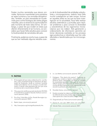 Consejo Nacional de Áreas Protegidas –CONAP– 391
Agentes subcelulares y microorganismosrooorganismos
Existen muchos nematodos que atacan ani-
males. Varios son importantes como parásitos
en seres humanos y sus animales domestica-
dos. También, se usan nematodos en Guate-
mala para control biológico de ciertas plagas
insectiles, pero no tenemos la oportunidad en
este momento de tratar estos temas. Sin em-
bargo, a pesar de que inciden en áreas que
afectan directamente al ser humano, se con-
sidera que hacen falta estudios para conocer
la biodiversidad de nematodos del país.
Finalmente, podemos concluir que, a pesar de
que se han realizado algunos estudios acer-
ca de la biodiversidad de entidades subcelu-
lares y microorganismos, todavía hace falta
mucha investigación en este campo. Incluso
en aquellas áreas en las que se hace inves-
tigación en la actualidad, hace falta realizar
estudios sistemáticos y puntuales para resol-
ver problemas o para conocer la diversidad
y características de los organismos micros-
cópicos que nos rodean. Esta generación y
ordenamiento de información permitirá así
tomar decisiones acertadas en los procesos
agro-productivos e industriales que han sido
afectados o beneficiados por los mircroorga-
nismos.
Capítulo8
9. NOTAS
El encargado de hacer estos análisis fue el Lic. Luis Ma-1.
theu, quien actualmente dirige el Laboratorio de Agro-
biotek de Guatemala, donde se continúan haciendo
análisis para detectar virus en camarón y se está reali-
zando un estudio sobre genotipos del virus que causa
el síndrome de la mancha blanca (WSSV).
Otro grupo de científicos que está estudiando VIH/SIDA2.
en Guatemala es el del Dr. Eduardo Arathoon (comuni-
cación personal, 2006).
Por el Ing. Carlos Rolz y la Dra. Pamela Pennington (co-3.
municación personal, 2007).
Beatriz López, comunicación personal.4.
http://www.pasca.org/monograficas/estudio.htm5.
Lic. Luis Matheu (comunicación personal, 2007).6.
Enteógeno. “Dios dentro de nosotros”. Sustancias ve-7.
getales que, cuando se ingieren, proporcionan una ex-
periencia divina. Designación que llena por completo
las necesidades expresivas y que capta de manera no-
table la riqueza cultural evocada por dichas sustancias,
muchas de ellas fúngicas, en varias regiones del mundo
durante la prehistoria y la protohistoria.
González Arenas, comunicación personal.8.
Estudios recientes han determinado que esta especie es9.
tan diferente de las otras amebas que merece su propia
clase aparte de la clase Sarcodina (Tudge, 2000).
Diagnosticado por Torres (comunicación personal).10.
García, N., com. pers. 2007; Sicán, com. pers, 2007.11.
Yolanda Nieto, comunicación personal, 2007.12.
 