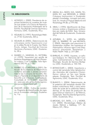 Consejo Nacional de Áreas Protegidas –CONAP–392392
Agentes subcelulares y microorganismosgenAg
Capítulo8
10. BIBLIOGRAFÍA
ACEVEDO, L. (2002). Prevalencia de va-1.
ginosis bacteriana en muestras de muje-
res que asisten a la Clínica de Papanico-
laou de la Asociación Probienestar de la
Familia. Facultad de Ciencias Químicas y
Farmacia, USAC. Guatemala, 92 p.
AGUILAR, F.J. (1997). Parasitología Médi-2.
ca. 3ª Ed. Guatemala, 364 p.
AGUILAR, M. (2005) . Determinación de3.
anticuerpos contra Trypanosoma cruzi
en la aldea Pie de la Cuesta, San Pedro
Pinula, Jalapa. Facultad de Ciencias
Químicas y Farmacia, USAC. Guatema-
la, 58 p.
ÁLVAREZ, C.; VANEGAS, G.; VICTORIA,4.
J.J. (1979). Transmisión por semilla de
bacterias fitopatógenas del frijol (Phaseo-
lus vulgaris L.) en Colombia. Acta Agro-
nómica 29(1-4): p.11-20.
ÁLVAREZ, G. y CARDONA, I. (2001). De-5.
tección de la presencia de Rotylenchulus
reniformis asociada a plantas ornamen-
tales en los municipios de Escuintla, Ma-
sagua y Tiquisate en el departamento de
Escuintla y en Chicacao, Suchitepéquez.
Consultada el 15-12-2007, disponible
en: www.usac.edu.gt/facultades/agrono-
mía/parasitología/tesis2.pdf.
ANACAFÉ. (2004) . Cultivo de mandari-6.
na. Programa de diversificación de ingre-
sos en la empresa cafetalera. Guatema-
la, 11p.
ARANA, B.A.; RIZZO, N.R.; NAVIN, T.R.;7.
KLEIN, R.E. and KROEGER, A. (2000).
Cutaneous leishmaniasis in Guatemala:
people’s knowledge, concepts and prac-
tices. En: Annals of Tropical Medicine and
Parasitology 94 (8): p.779-786.
ARIAS, I. (1995). Identificación de8. Strep-
tomyces scabies y Streptomyces acidisca-
bies por medio de ELISA. Tesis. Universi-
dad del Valle de Guatemala. Guatemala.
59 p.
ASTURIAS, E.; SOTO, M.; MENÉN-9.
DEZ, R.; RAMÍREZ, P.L. and RECINOS,
F. (2003). Meningitis and pneumonia in
Guatemalan children: the importance of
Haemophilus influenza type b and Strep-
tococcus pneumoniae. Panamerican J.
Public Health 14(6): p. 377-384.
BARILLAS, R. (1992). Líquenes, un enfo-10.
que biológico. En: Memorias del I Con-
greso Centroamericano y Nacional de
Micología. Escuela de Química Biológi-
ca, USAC. Guatemala, p. 103-105.
BETANCOURT, L. (2003). Importancia y11.
control del nematodo foliar Aphelenchoi-
des ritzemabos del crisantemo Chrysan-
themun indicum en San Juan Sacate-
péquez, Guatemala. Tesis. Facultad de
Agronomía, USAC. Guatemala, 45 p.
BLANCO, L. (2004). Determinación de12.
la presencia del nematodo dorado Glo-
bodera rostochiensis Woll. y otros nema-
todos de quiste de la subfamilia Hetero-
derinae, en las áreas de producción de
papa Solanum tuberosum L. de Palencia,
Guatemala. Tesis Facultad de Agronomía,
USAC. Guatemala. 84 p.
BROOKS, G.F., BATEL, J. S. y MORSE,13.
S.A. (2002). Microbiología Médica de
Jawetz, Melnick y Adelberg. 17ª. Ed.
México, D.F., 786 p.
Capítulo8
 
