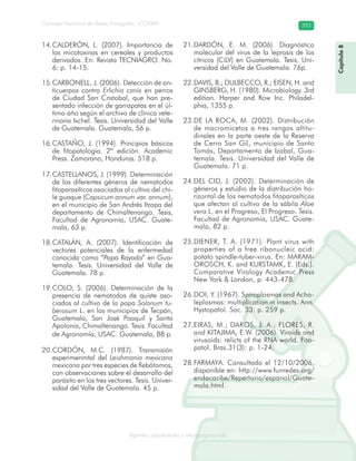 Consejo Nacional de Áreas Protegidas –CONAP– 393
Agentes subcelulares y microorganismosrooorganismos
Capítulo8Capítulo8
CALDERÓN, L. (2007). Importancia de14.
las micotoxinas en cereales y productos
derivados. En: Revista TECNIAGRO. No.
6: p. 14-15.
CARBONELL, J. (2006). Detección de an-15.
ticuerpos contra Erlichia canis en perros
de Ciudad San Cristobal, que han pre-
sentado infección de garrapatas en el úl-
timo año según el archivo de clínica vete-
rinaria Ixchel. Tesis. Universidad del Valle
de Guatemala. Guatemala, 56 p.
CASTAÑO, J. (1994). Principios básicos16.
de fitopatología. 2ª edición. Academic
Press. Zamorano, Honduras. 518 p.
CASTELLANOS, J. (1999). Determinación17.
de los diferentes géneros de nematodos
fitoparasíticos asociados al cultivo del chi-
le guaque (Capsicum annum var. annum),
en el municipio de San Andrés Itzapa del
departamento de Chimaltenango. Tesis,
Facultad de Agronomía, USAC. Guate-
mala, 63 p.
CATALÁN, A. (2007). Identificación de18.
vectores potenciales de la enfermedad
conocida como “Papa Rayada” en Gua-
temala. Tesis. Universidad del Valle de
Guatemala. 78 p.
COLO, S. (2006). Determinación de la19.
presencia de nematodos de quiste aso-
ciados al cultivo de la papa Solanum tu-
berosum L. en los municipios de Tecpán,
Guatemala, San José Poaquil y Santa
Apolonia, Chimaltenango. Tesis. Facultad
de Agronomía, USAC. Guatemala, 88 p.
CORDÓN, M.C. (1987). Transmisión20.
experimenmtal del Leishmania mexicana
mexicana por tres especies de flebótomos,
con observaciones sobre el desarrollo del
parásito en los tres vectores. Tesis. Univer-
sidad del Valle de Guatemala. 45 p.
DARDÓN, E. M. (2006). Diagnóstico21.
molecular del virus de la leprosis de los
cítricos (CiLV) en Guatemala. Tesis. Uni-
versidad del Valle de Guatemala. 76p.
DAVIS, B.; D22. ULBECCO, R.; EISEN, H. and
GINSBERG, H. (1980). Microbiology. 3rd
edition. Harper and Row Inc. Philadel-
phia, 1355 p.
DE LA ROCA, M. (2002). Distribución23.
de macromicetos a tres rangos altitu-
dinales en la parte oeste de la Reserva
de Cerro San Gil, municipio de Santo
Tomás, Departamento de Izabal, Gua-
temala. Tesis. Universidad del Valle de
Guatemala. 71 p.
DEL CID, J. (2002). Determinación de24.
géneros y estudio de la distribución ho-
rizontal de los nematodos fitoparasíticos
que afectan al cultivo de la sábila Aloe
vera L. en el Progreso, El Progreso. Tesis.
Facultad de Agronomía, USAC. Guate-
mala, 82 p.
DIENER, T. A. (1971). Plant virus with25.
properties of a free ribonucleic acid:
potato spindle-tuber-virus. En: MARAM-
OROSCH, K. and KURSTAMK, E. (Eds.).
Comparative Virology Academic Press
New York & London, p. 443-478.
DOI, Y. (1967). Spiroplasmas and Acho-26.
leplasmas: multiplication in insects. Ann.
Hystopatol. Soc. 33: p. 259 p.
EIRAS, M.; DAROS, J. A.; FLORES, R.27.
and KITAJIMA, E.W. (2006). Viroids and
virusoids: relicts of the RNA world. Fito-
patol. Bras.31(3): p. 1-24.
FARMAYA. Consultado el 12/10/2006,28.
disponible en: http://www.funredes.org/
endacaribe/Repertorio/espanol/Guate-
mala.html.
 