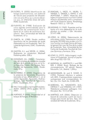 Consejo Nacional de Áreas Protegidas –CONAP–394394
Agentes subcelulares y microorganismosgenAg
FLORES, R. (2002) Identificación de29.
hongos ectomicorrícicos, con potencial
de inóculo para proyectos de reforesta-
ción con pino (Pinus sp.) y encino (Quer-
cus sp.), en diferentes áreas del país.
INAB, Guatemala.
FUENTES, M. (1988). Evaluación de30.
cinco agentes antimicrobiales para la
eliminación de contaminación micro-
biana en el cultivo de Leishmania bra-
ziliensis. Tesis. Universidad del Valle de
Guatemala. 67 p.
GARCÍA, M. (1980). Estudio analítico31.
taxonómico de los nematodos de quiste
(Heterodera sp.) en Guatemala. Tesis. Fa-
cultad de Agronomía, USAC. Guatemala,
38 p.
GASTÓN, K.J. and SPICER, J.I. (2004).32.
Biodiversity: an introduction. Blackwell
Publishing editor. 208 p.
GONZÁLEZ, M.L. (2004) . Caracteriza-33.
ción del complejo de patógenos causales
del tizón de la acícula del pino, en la fin-
ca Saquichaj, Cobán, Alta Verapaz. Tesis.
Facultad de Agronomía, USAC. Guate-
mala, 49 p.
GUTIÉRREZ, D. (2000). Diagnóstico de34.
la presencia de nematodos fitoparásitos
asociados al ajo, Allium sativum L. en el
cantón Aguacatán, Aguacatán, Huehue-
tenango. Tesis. Facultad de Agronomía,
USAC. Guatemala, 44 p.
http://www.pasca.org/nograficas/estu-35.
diohtm. (2007). Último acceso: 02-12-
2007.
HURTADO, P. (2000). Prosperidad en el36.
bosque de hongos. El Periódico.
IWAGAMI, I.; HIGO, H.; MIURA, S.;37.
YANAGI, T.; TAKADA, I.; KANO, S. and
AGATSUMA, T. (2007). Molecular phy-
logeny of Trypanosoma cruzi from Central
America (Guatemala) and a comparison
with South American strains. Parasitology
Research 102(1): p. 129-134.
KASSANIS, B. (1962). Properties and be-38.
havior of a virus depending for its multi-
plication on another. J. Gen. Microbiol.
27:477-488.
LÓPEZ, M. (2006). Determinación de39.
anticuerpos contra Trypanosoma cruzi en
pacientes VIH/SIDA que acuden a la Clí-
nica Familiar Luis Ángel García del hospi-
tal general San Juan de Dios de la ciudad
de Guatemala. Tesis. Universidad de San
Carlos de Guatemala, Facultad de Cien-
cias Químicas y Farmacia. 50 p.
LOWY, B. (1977). Hallucinogenic mush-40.
rooms of Guatemala. Journal of psyche-
delic drugs 9(2):123-125.
MADIGAN, M.; MARTINCO, J. and PAR-41.
KER, J. (2004). Brock. Biología de los
microorganismos. 10ª edición. Pearson
Educación, S.A., Madrid. 1,096 p.
MANNHEIMER, M. and R. SOAVE, R.42.
(1994). Protozoal infections in patients
with AIDS: Cryptosporidiosis isosporiasis,
cyclosporiasis and microsporidiosis. In-
fect. Dis. Clin. North Am. 8:483-498.
MARSHALL, M.; NAUMOVITZ, M.D.;43.
ORTEGA Y. and STERLING, CH. (1997).
Waterborne protozoan pathogens. Clin.
Microbiol. Rev. 10 (1):67-85.
MARTÍNEZ, M.R. (2004). Obtención ar-44.
tesanal de colorantes a partir de macro-
hongos para tinción de lana. Tesis. Uni-
versidad del Valle de Guatemala. 85 p.
Capítulo8
 