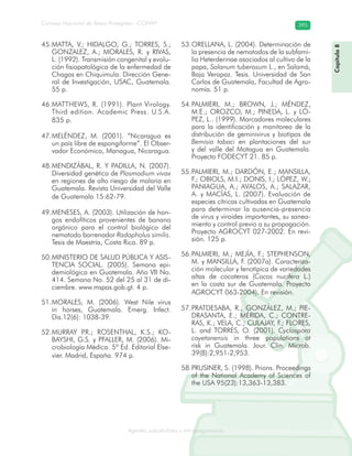 Consejo Nacional de Áreas Protegidas –CONAP– 395
Agentes subcelulares y microorganismosrooorganismos
Capítulo8
MATTA, V.; HIDALGO, G.; TORRES, S.;45.
GONZALEZ, A.; MORALES, R. y RIVAS,
L. (1992). Transmisión congenital y evolu-
ción fisiopatológica de la enfermedad de
Chagas en Chiquimula. Dirección Gene-
ral de Investigación, USAC, Guatemala.
55 p.
MATTHEWS, R. (1991). Plant Virology.46.
Third edition. Academic Press. U.S.A.
835 p.
MELÉNDEZ, M. (2001). “Nicaragua es47.
un país libre de espongiforme”. El Obser-
vador Económico, Managua, Nicaragua.
MENDIZÁBAL, R. Y PADILLA, N. (2007).48.
Diversidad genética de Plasmodium vivax
en regiones de alto riesgo de malaria en
Guatemala. Revista Universidad del Valle
de Guatemala 15:62-79.
MENESES, A. (2003). Utilización de hon-49.
gos endofíticos provenientes de banano
orgánico para el control biológico del
nematodo barrenador Radopholus similis.
Tesis de Maestría, Costa Rica. 89 p.
MINISTERIO DE SALUD PÚBLICA Y ASIS-50.
TENCIA SOCIAL. (2005). Semana epi-
demiológica en Guatemala. Año VII No.
414. Semana No. 52 del 25 al 31 de di-
ciembre. www.mspas.gob.gt. 4 p.
MORALES, M. (2006). West Nile virus51.
in horses, Guatemala. Emerg. Infect.
Dis.12(6): 1038-39.
MURRAY P.R.; ROSENTHAL, K.S.; KO-52.
BAYSHI, G.S. y PFALLER, M. (2006). Mi-
crobiología Médica. 5ª Ed. Editorial Else-
vier. Madrid, España. 974 p.
ORELLANA, L. (2004). Determinación de53.
la presencia de nematodos de la subfami-
lia Heterderinae asociados al cultivo de la
papa, Solanum tuberosum L., en Salamá,
Baja Verapaz. Tesis. Universidad de San
Carlos de Guatemala, Facultad de Agro-
nomía. 51 p.
PALMIERI, M.; BROWN, J.; MÉNDEZ,54.
M.E.; OROZCO, M.; PINEDA, L. y LÓ-
PEZ, L.. (1999). Marcadores moleculares
para la identificación y monitoreo de la
distribución de geminivirus y biotipos de
Bemisia tabaci en plantaciones del sur
y del valle del Motagua en Guatemala.
Proyecto FODECYT 21. 85 p.
PALMIERI, M.; DARDÓN, E.; MANSILLA,55.
F.; OBIOLS, M.I.; DONIS, I.; LÓPEZ, W.;
PANIAGUA, A.; AVALOS, A.; SALAZAR,
A. y MACÍAS, L. (2007). Evaluación de
especies cítricas cultivadas en Guatemala
para determinar la ausencia-presencia
de virus y viroides importantes, su sanea-
miento y control previo a su propagación.
Proyecto AGROCYT 027-2002. En revi-
sión. 125 p.
PALMIERI, M.; MEJÍA, F.; STEPHENSON,56.
M. y MANSILLA, F. (2007a). Caracteriza-
ción molecular y fenotípica de variedades
altas de cocoteros (Cocos nucifera L.)
en la costa sur de Guatemala. Proyecto
AGROCYT 063-2004). En revisión.
PRATDESABA, R.; GONZÁLEZ, M.; PIE-57.
DRASANTA, E.; MÉRIDA, C.; CONTRE-
RAS, K.; VELA, C.; CULAJAY, F.; FLORES,
L. and TORRES, O. (2001). Cyclospora
cayetanensis in three populations at
risk in Guatemala. Jour. Clin. Microb.
39(8):2,951-2,953.
PRUSINER, S. (1998). Prions. Proceedings58.
of the National Academy of Sciences of
the USA 95(23):13,363-13,383.
 