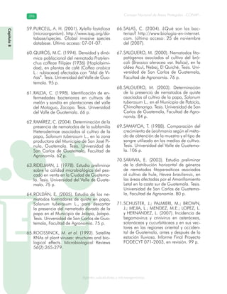 Consejo Nacional de Áreas Protegidas –CONAP–396396
Agentes subcelulares y microorganismosgenAg
PURCELL, A. H. (2001).59. Xylella fastidiosa
(microorganism). http://www.issg.org/da-
tabase/species. Global invasive species
database. Último acceso: 07-01-07.
QUIRÓS, M.C. (1994). Densidad y diná-60.
mica poblacional del nematodo Pratylen-
chus coffeae Filipjev (1936) (Hoplolaimi-
dae), en plantas de café (Coffea arabica
L.: rubiaceae) afectadas con “Mal de Vi-
ñas”. Tesis. Universidad del Valle de Gua-
temala. 95 p.
RALDA, C. (1998). Identificación de en-61.
fermedades bacterianas en cultivos de
melón y sandía en plantaciones del valle
del Motagua, Zacapa. Tesis. Universidad
del Valle de Guatemala. 66 p.
RAMÍREZ, C. (2004). Determinación de la62.
presencia de nematodos de la subfamilia
Heteroderinae asociados al cultivo de la
papa, Solanum tuberosum L., en la zona
productora del Municipio de San José Pi-
nula, Guatemala. Tesis. Universidad de
San Carlos de Guatemala, Facultad de
Agronomía. 62 p.
RIDELMAN, J. (1978). Estudio preliminar63.
sobre la calidad microbiológica del pes-
cado en venta en la Ciudad de Guatema-
la. Tesis. Universidad del Valle de Guate-
mala. 75 p.
ROLDÁN, E. (2005). Estudio de los ne-64.
matodos formadores de quiste en papa,
Solanum tuberosum L., para descartar
la presencia del nematodo dorado de la
papa en el Municipio de Jalapa, Jalapa.
Tesis. Universidad de San Carlos de Gua-
temala, Facultad de Agronomía. 75 p.
ROOSSINCK, M.65. et al. (1992). Satellite
RNAs of plant viruses: structures and bio-
logical effects. Microbiological Reviews
56(2):265-279.
SALAS, C. (2004). ¿Qué son las bac-66.
terias? http://www.biologia-en-internet.
com. (último acceso: 25 de noviembre
del (2007).
SALGUERO, M. (2000). Nematodos fito-67.
patógenos asociados al cultivo del bró-
coli (Brassica oleracea var. Italica), en la
aldea Acul, Nebaj, El Quiché. Tesis. Uni-
versidad de San Carlos de Guatemala,
Facultad de Agronomía. 76 p.
SALGUERO, M. (2003). Determinación68.
de la presencia de nematodos de quiste
asociados al cultivo de la papa, Solanum
tuberosum L., en el Municipio de Patzicía,
Chimaltenango. Tesis. Universidad de San
Carlos de Guatemala, Facultad de Agro-
nomía. 84 p.
SAMAYOA, T. (1988). Comparación del69.
crecimiento de Leishmania según el méto-
do de obtención de la muestra y el tipo de
sangre utilizado en los medios de cultivo.
Tesis. Universidad del Valle de Guatema-
la. 106 p.
SARAVIA, E. (2003). Estudio preliminar70.
de la distribución horizontal de géneros
de nematodos fitoparasíticos asociados
al cultivo de hule, Hevea brasiliensis, en
las áreas afectadas por el Amarillamiento
Letal en la costa sur de Guatemala. Tesis.
Universidad de San Carlos de Guatema-
la, Facultad de Agronomía. 80 p.
SCHUSTER, J.; PALMIERI, M.; BROWN,71.
J.; MEJIA, L.; MENDEZ, M.E.; LOPEZ, L.
y HERNANDEZ, L. (2007). Incidencia de
begomovirus y crinivirus en asteráceas,
solanáceas y cucurbitáceas y en sus vec-
tores en las regiones oriental y occiden-
tal de Guatemala, antes y después de la
estación lluviosa. Informe Final Proyecto
FODECYT 071-2003, en revisión. 99 p.
Capítulo8
 