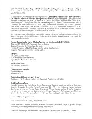 CONAP 2008. Guatemala y su biodiversidad: Un enfoque histórico, cultural, biológico
y económico. Consejo Nacional de Áreas Protegidas, Oficina Técnica de Biodiversidad.
Guatemala. 650 p.
El presente documento es producto del proyecto “Libro sobre biodiversidad de Guatemala:
Un enfoque histórico, cultural, biológico y económico”, ejecutado por el Consejo Nacional
de Áreas Protegidas –CONAP–, a través de la Oficina Técnica de Biodiversidad –OTECBIO–,
financiado por: Consejo Nacional de Áreas Protegidas –CONAP–, Fondo Nacional para la
Conservación de la Naturaleza –FONACON–, Global Environment Facility –GEF–, Gobierno
Real de los Países Bajos, The Nature Conservancy –TNC–, Conservation International –CI–,
Instituto de Agricultura, Recursos Naturales y Ambiente de la Universidad Rafael Landivar
–IARNA/URL–, Plan de Acción Forestal Maya –PAF MAYA–.
Las conclusiones e información expresadas en este Libro son exclusiva responsabilidad del
equipo de especialistas del Proyecto y pueden no coincidir necesariamente con los de las
instituciones financiantes.
Equipo Coordinador de la Oficina Técnica de Biodiversidad –OTECBIO–
Director OTECBIO: M.A. Fernando García-Barrios
Director Proyecto: Dr. César Azurdia Pérez
Técnico Proyectos OTECBIO: Inga. Martha María Ríos Palencia
Asistente Administrativa: Srita. Sandra Mateo
Editores
Dr. César Azurdia Pérez
M.A. Fernando García Barrios
Inga. Martha María Ríos Palencia
Revisión de texto
Lic. Eduardo Villalobos
Diagramación y estilo
Giovanni Rodas
Josselyn León
Traducción al idioma maya k´iche´
Validada por la Academia de Lenguas Mayas de Guatemala –ALMG–
Créditos fotográficos
Portada: Mirador Río Azul, Sara Chin; Guacamaya, Cadena Volcánica y Monte Espinoso,
Roberto Quezada; Incendio Forestal, Archivos CONAP; Niña indígena, Iglesia Antigua
Guatemala y Baile Los Moros, Jorge Chavarría; Monja Blanca, cultivo de caña de azúcar
y oveja en la meseta de los Cuchumatanes, Holger Tobuschat; Reforestación, J. Noriega;
Ciudad Guatemala y Cangrejo, Fernando García-Barrios; Sapotaceas, César Azurdia.
Lomo del libro: Jorge Chavarría.
Foto contraportada: Quetzal, Roberto Quezada.
Fotos interiores: Cadena Volcánica, Roberto Quezada; Sacerdote Maya e iguana, Holger
Tobuschat; Orquídea (Barkeria lindleyana), Fredy Archila.
Diseño de Portada y Contraportada: Departamento de Educación y Fomento, CONAP.
 