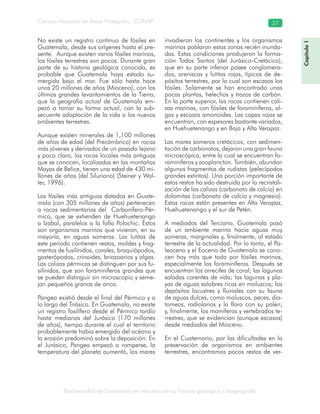 Biodiversidad de Guatemala en relación con su historia geológica y biogeografía
Consejo Nacional de Áreas Protegidas –CONAP– 37
Capítulo1
No existe un registro continuo de fósiles en
Guatemala, desde sus orígenes hasta el pre-
sente. Aunque existen varios fósiles marinos,
los fósiles terrestres son pocos. Durante gran
parte de su historia geológica conocida, es
probable que Guatemala haya estado su-
mergida bajo el mar. Fue sólo hasta hace
unos 20 millones de años (Mioceno), con los
últimos grandes levantamientos de la Tierra,
que la geografía actual de Guatemala em-
pezó a tomar su forma actual, con la sub-
secuente adaptación de la vida a los nuevos
ambientes terrestres.
Aunque existen minerales de 1,100 millones
de años de edad (del Precámbrico) en rocas
más jóvenes y derivados de un pasado lejano
y poco claro, las rocas locales más antiguas
que se conocen, localizadas en las montañas
Mayas de Belice, tienen una edad de 430 mi-
llones de años (del Siluriano) (Steiner y Wal-
ter, 1996).
Los fósiles más antiguos datados en Guate-
mala (con 305 millones de años) pertenecen
a rocas sedimentarias del Carbonífero-Pér-
mico, que se extienden de Huehuetenango
a Izabal, paralelos a la falla Polochic. Éstos
son organismos marinos que vivieron, en su
mayoría, en aguas someras. Las lutitas de
este período contienen restos, moldes y frag-
mentos de fusilínidos, corales, braquiópodos,
gasterópodos, crinoides, briozoarios y algas.
Las calizas pérmicas se distinguen por sus fu-
silínidos, que son foraminíferos grandes que
se pueden distinguir sin microscopio y seme-
jan pequeños granos de arroz.
Pangea existió desde el final del Pérmico y a
lo largo del Triásico. En Guatemala, no existe
un registro fosilífero desde el Pérmico tardío
hasta medianos del Jurásico (170 millones
de años), tiempo durante el cual el territorio
probablemente había emergido del océano y
la erosión predominó sobre la deposición. En
el Jurásico, Pangea empezó a romperse, la
temperatura del planeta aumentó, los mares
invadieron los continentes y los organismos
marinos poblaron estas zonas recién inunda-
das. Estas condiciones produjeron la forma-
ción Todos Santos (del Jurásico-Cretácico),
que en su parte inferior posee conglomera-
dos, areniscas y lutitas rojas, típicos de de-
pósitos terrestres, por lo cual son escasos los
fósiles. Solamente se han encontrado unas
pocas plantas, helechos y trazos de carbón.
En la parte superior, las rocas contienen cali-
zas marinas, con fósiles de foraminíferos, al-
gas y escasos amonoides. Las capas rojas se
encuentran, con espesores bastante variados,
en Huehuetenango y en Baja y Alta Verapaz.
Los mares someros cretácicos, con sedimen-
tación de carbonatos, dejaron una gran fauna
microscópica, entre la cual se encuentran fo-
raminíferos y zooplancton. También, abundan
algunos fragmentos de rudistas (pelecípodos
grandes extintos). Una porción importante de
estos restos ha sido destruida por la recristali-
zación de las calizas (carbonato de calcio) en
dolomitas (carbonato de calcio y magnesio).
Estas rocas están presentes en Alta Verapaz,
Huehuetenango y el sur de Petén.
A mediados del Terciario, Guatemala pasó
de un ambiente marino hacia aguas muy
someras, marginales y, finalmente, al estado
terrestre de la actualidad. Por lo tanto, el Pa-
leoceno y el Eoceno de Guatemala se cono-
cen hoy más que todo por fósiles marinos,
especialmente los foraminíferos. Después se
encuentran los arrecifes de coral; las lagunas
saladas carentes de vida; las lagunas y pla-
yas de aguas salobres ricas en moluscos; los
depósitos lacustres y fluviales con su fauna
de aguas dulces, como moluscos, peces, dia-
tomeas, radiolarios y la flora con su polen;
y, finalmente, los mamíferos y vertebrados te-
rrestres, que se evidencian (aunque escasos)
desde mediados del Mioceno.
En el Cuaternario, por las dificultades en la
preservación de organismos en ambientes
terrestres, encontramos pocos restos de ver-
 