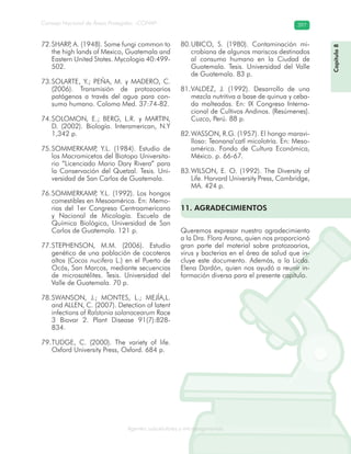 Consejo Nacional de Áreas Protegidas –CONAP– 397
Agentes subcelulares y microorganismosrooorganismos
Capítulo8
SHARP, A. (1948). Some fungi common to72.
the high lands of Mexico, Guatemala and
Eastern United States. Mycologia 40:499-
502.
SOLARTE, Y.; PEÑA, M. y MADERO, C.73.
(2006). Transmisión de protozoarios
patógenos a través del agua para con-
sumo humano. Coloma Med. 37:74-82.
SOLOMON, E.; BERG, L.R. y MARTIN,74.
D. (2002). Biología. Interamerican, N.Y
1,342 p.
SOMMERKAMP, Y.L. (1984). Estudio de75.
los Macromicetos del Biotopo Universita-
rio “Licenciado Mario Dary Rivera” para
la Conservación del Quetzal. Tesis. Uni-
versidad de San Carlos de Guatemala.
SOMMERKAMP, Y.L. (1992). Los hongos76.
comestibles en Mesoamérica. En: Memo-
rias del 1er Congreso Centroamericano
y Nacional de Micología. Escuela de
Química Biológica, Universidad de San
Carlos de Guatemala. 121 p.
STEPHENSON, M.M. (2006). Estudio77.
genético de una población de cocoteros
altos (Cocos nucifera L.) en el Puerto de
Ocós, San Marcos, mediante secuencias
de microsatélites. Tesis. Universidad del
Valle de Guatemala. 70 p.
SWANSON, J.; MONTES, L.; MEJÍA,L.78.
and ALLEN, C. (2007). Detection of latent
infections of Ralstonia solanacearum Race
3 Biovar 2. Plant Disease 91(7):828-
834.
TUDGE, C. (2000). The variety of life.79.
Oxford University Press, Oxford. 684 p.
UBICO, S. (1980). Contaminación mi-80.
crobiana de algunos mariscos destinados
al consumo humano en la Ciudad de
Guatemala. Tesis. Universidad del Valle
de Guatemala. 83 p.
VALDEZ, J. (1992). Desarrollo de una81.
mezcla nutritiva a base de quinua y ceba-
da malteadas. En: IX Congreso Interna-
cional de Cultivos Andinos. (Resúmenes).
Cuzco, Perú. 88 p.
WASSON, R.G. (1957). El hongo maravi-82.
lloso: Teonana’catl micolotría. En: Meso-
américa. Fondo de Cultura Económica,
México. p. 66-67.
WILSON, E. O. (1992). The Diversity of83.
Life. Harvard University Press, Cambridge,
MA. 424 p.
11. AGRADECIMIENTOS
Queremos expresar nuestro agradecimiento
a la Dra. Flora Arana, quien nos proporcionó
gran parte del material sobre protozoarios,
virus y bacterias en el área de salud que in-
cluye este documento. Además, a la Licda.
Elena Dardón, quien nos ayudó a reunir in-
formación diversa para el presente capítulo.
 