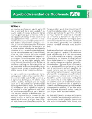 Consejo Nacional de Áreas Protegidas –CONAP– 399
Agrobiodiversidad de Guatemala
César Azurdia*
Agrobiodiversidad de Guatemala
Los recursos genéticos son aquella parte útil
(real o potencial) de la biodiversidad. A su
vez, la agrobiodiversidad es la parte de los
recursos genéticos que comprende tanto a
las especies cultivadas y domesticadas como
a sus parientes silvestres. Guatemala es reco-
nocido como un país con alta agrobiodiversi-
dad, dado su amplio acervo biológico y cul-
tural, el cual es necesario emplear de manera
sostenible para aprovechar sus ventajas. Con
el fin de alcanzar este objetivo, es necesario
conservar in situ y ex situ la diversidad gené-
tica de los componentes de la agrobiodiver-
sidad, así como utilizarla de forma racional
para satisfacer necesidades antropogénicas.
La conservación in situ se puede realizar me-
diante el uso de tecnología agrícola tradi-
cional (campos de agricultores) o de huertos
familiares, mientras que la conservación ex
situ requiere de ambientes apropiados, como
colecciones de campo, arboretas, cultivo de
tejidos, bancos de germoplasma, etcétera.
Los agroecosistemas manejados con tecno-
logía agrícola tradicional comprenden el sis-
tema denominado roza, tumba y quema, y
la agricultura de temporal. El sistema roza,
tumba y quema, manejado por los mayas
y que en la actualidad sigue practicándose
en el departamento de Petén, se caracteriza
por la remoción de la vegetación original y
el control de la nueva generación. Este siste-
ma se considera responsable de la destruc-
ción de gran parte de la biodiversidad; sin
embargo, algunos autores plantean sus be-
neficios cuando se aplica una metodología
basada en el manejo ecológico direccional.
Los agricultores que utilizan la agricultura de
temporal saben que la diversificación de cul-
tivos (diversidad genética) y las prácticas de
manejo particulares, les permiten enfrentar
de mejor manera las presiones de selección,
ya sea natural o domesticada. De esta ma-
nera, acuden a diferentes estrategias, como
combinaciones alternativas entre los factores
de sitio (textura, pendiente) y los factores de
manejo (variedad, densidad, fecha de siem-
bra).
Los huertos familiares tradicionales revelan un
proceso dinámico y sinérgico de interacción
entre los habitantes de la casa y su ambiente
local en la creación de un espacio plantado
alrededor de sus hogares. Los huertos fami-
liares varían en estructura, composición y tipo
de huerto —destino principal de los produc-
tos cultivados— de acuerdo con el ambiente
en el que se establecen, así como, en parte,
con el conocimiento cultural específico del
grupo humano que los maneja. En gene-
ral, los huertos familiares son reservorios de
plantas útiles en aspectos como alimento de
sus moradores, alimento para animales, ob-
tención de plantas medicinales, combustible,
uso ornamental o como madera. La función
de conservación in situ se desarrolla median-
te el cultivo y promoción con el objetivo de
obtener satisfactores para cubrir necesidades
antropogénicas; además, es en estos espa-
cios donde se refugian las plantas útiles que
son propias de los bosques aledaños.
La diversidad genética presente en las espe-
cies cultivadas es relativamente reducida en
comparación con los materiales silvestres con
que están emparentadas. Estos últimos pue-
RESUMEN
Capítulo9
*Consultor independiente.
 