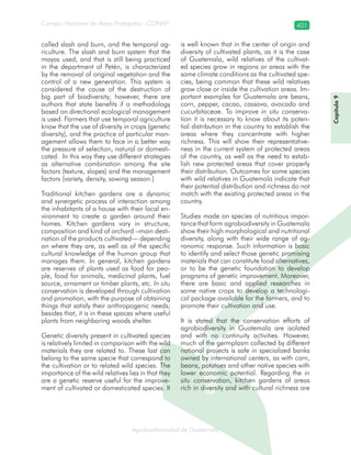 Consejo Nacional de Áreas Protegidas –CONAP– 401
Agrobiodiversidad de Guatemalaala
called slash and burn, and the temporal ag-
riculture. The slash and burn system that the
mayas used, and that is still being practiced
in the department of Petén, is characterized
by the removal of original vegetation and the
control of a new generation. This system is
considered the cause of the destruction of
big part of biodiversity; however, there are
authors that state benefits if a methodology
based on directional ecological management
is used. Farmers that use temporal agriculture
know that the use of diversity in crops (genetic
diversity), and the practice of particular man-
agement allows them to face in a better way
the pressure of selection, natural or domesti-
cated. In this way they use different strategies
as alternative combination among the site
factors (texture, slopes) and the management
factors (variety, density, sowing season.)
Traditional kitchen gardens are a dynamic
and synergetic process of interaction among
the inhabitants of a house with their local en-
vironment to create a garden around their
homes. Kitchen gardens vary in structure,
composition and kind of orchard –main desti-
nation of the products cultivated— depending
on where they are, as well as of the specific
cultural knowledge of the human group that
manages them. In general, kitchen gardens
are reserves of plants used as food for peo-
ple, food for animals, medicinal plants, fuel
source, ornament or timber plants, etc. In situ
conservation is developed through cultivation
and promotion, with the purpose of obtaining
things that satisfy their anthropogenic needs;
besides that, it is in these spaces where useful
plants from neighboring woods shelter.
Genetic diversity present in cultivated species
is relatively limited in comparison with the wild
materials they are related to. These last can
belong to the same specie that correspond to
the cultivation or to related wild species. The
importance of the wild relatives lies in that they
are a genetic reserve useful for the improve-
ment of cultivated or domesticated species. It
is well known that in the center of origin and
diversity of cultivated plants, as it is the case
of Guatemala, wild relatives of the cultivat-
ed species grow in regions or areas with the
same climate conditions as the cultivated spe-
cies, being common that these wild relatives
grow close or inside the cultivation areas. Im-
portant examples for Guatemala are beans,
corn, pepper, cacao, cassava, avocado and
cucurbitaceae. To improve in situ conserva-
tion it is necessary to know about its poten-
tial distribution in the country to establish the
areas where they concentrate with higher
richness. This will show their representative-
ness in the current system of protected areas
of the country, as well as the need to estab-
lish new protected areas that cover properly
their distribution. Outcomes for some species
with wild relatives in Guatemala indicate that
their potential distribution and richness do not
match with the existing protected areas in the
country.
Studies made on species of nutritious impor-
tance that form agrobiodiversity in Guatemala
show their high morphological and nutritional
diversity, along with their wide range of ag-
ronomic response. Such information is basic
to identify and select those genetic promising
materials that can constitute food alternatives,
or to be the genetic foundation to develop
programs of genetic improvement. Moreover,
there are basic and applied researches in
some native crops to develop a technologi-
cal package available for the farmers, and to
promote their cultivation and use.
It is stated that the conservation efforts of
agrobiodiversity in Guatemala are isolated
and with no continuity activities. However,
much of the germplasm collected by different
national projects is safe in specialized banks
owned by international centers, as with corn,
beans, potatoes and other native species with
lower economic potential. Regarding the in
situ conservation, kitchen gardens of areas
rich in diversity and with cultural richness are
Capítulo9
 